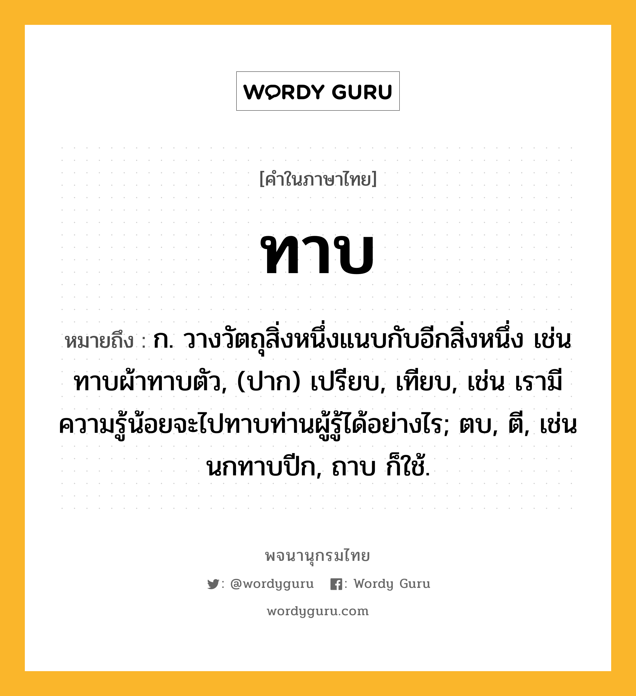 ทาบ ความหมาย หมายถึงอะไร?, คำในภาษาไทย ทาบ หมายถึง ก. วางวัตถุสิ่งหนึ่งแนบกับอีกสิ่งหนึ่ง เช่น ทาบผ้าทาบตัว, (ปาก) เปรียบ, เทียบ, เช่น เรามีความรู้น้อยจะไปทาบท่านผู้รู้ได้อย่างไร; ตบ, ตี, เช่น นกทาบปีก, ถาบ ก็ใช้.