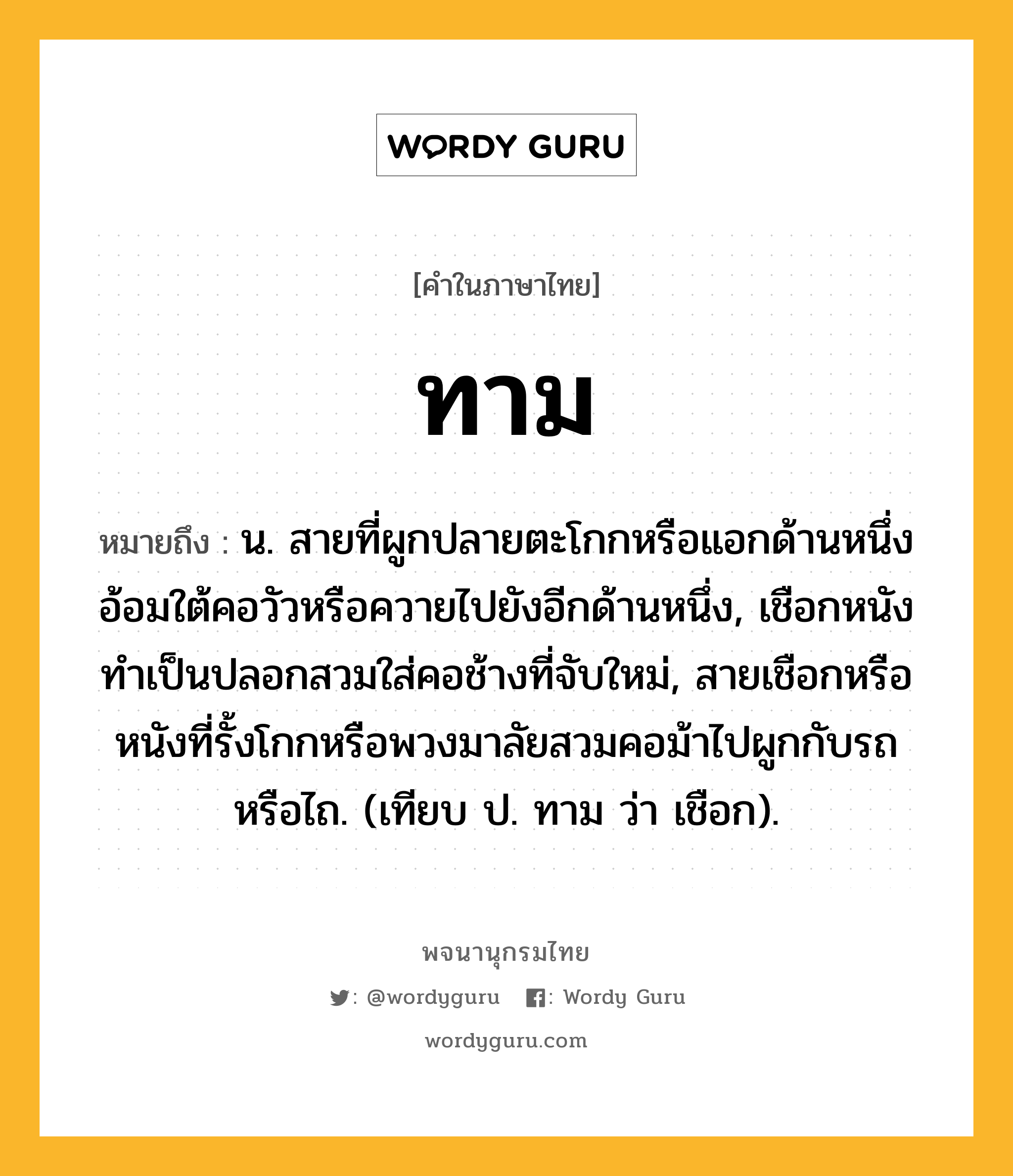 ทาม ความหมาย หมายถึงอะไร?, คำในภาษาไทย ทาม หมายถึง น. สายที่ผูกปลายตะโกกหรือแอกด้านหนึ่งอ้อมใต้คอวัวหรือควายไปยังอีกด้านหนึ่ง, เชือกหนังทําเป็นปลอกสวมใส่คอช้างที่จับใหม่, สายเชือกหรือหนังที่รั้งโกกหรือพวงมาลัยสวมคอม้าไปผูกกับรถหรือไถ. (เทียบ ป. ทาม ว่า เชือก).