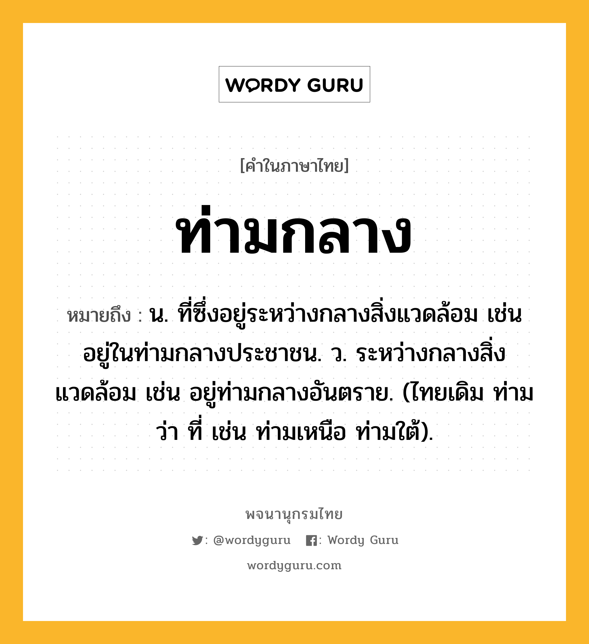 ท่ามกลาง ความหมาย หมายถึงอะไร?, คำในภาษาไทย ท่ามกลาง หมายถึง น. ที่ซึ่งอยู่ระหว่างกลางสิ่งแวดล้อม เช่น อยู่ในท่ามกลางประชาชน. ว. ระหว่างกลางสิ่งแวดล้อม เช่น อยู่ท่ามกลางอันตราย. (ไทยเดิม ท่าม ว่า ที่ เช่น ท่ามเหนือ ท่ามใต้).