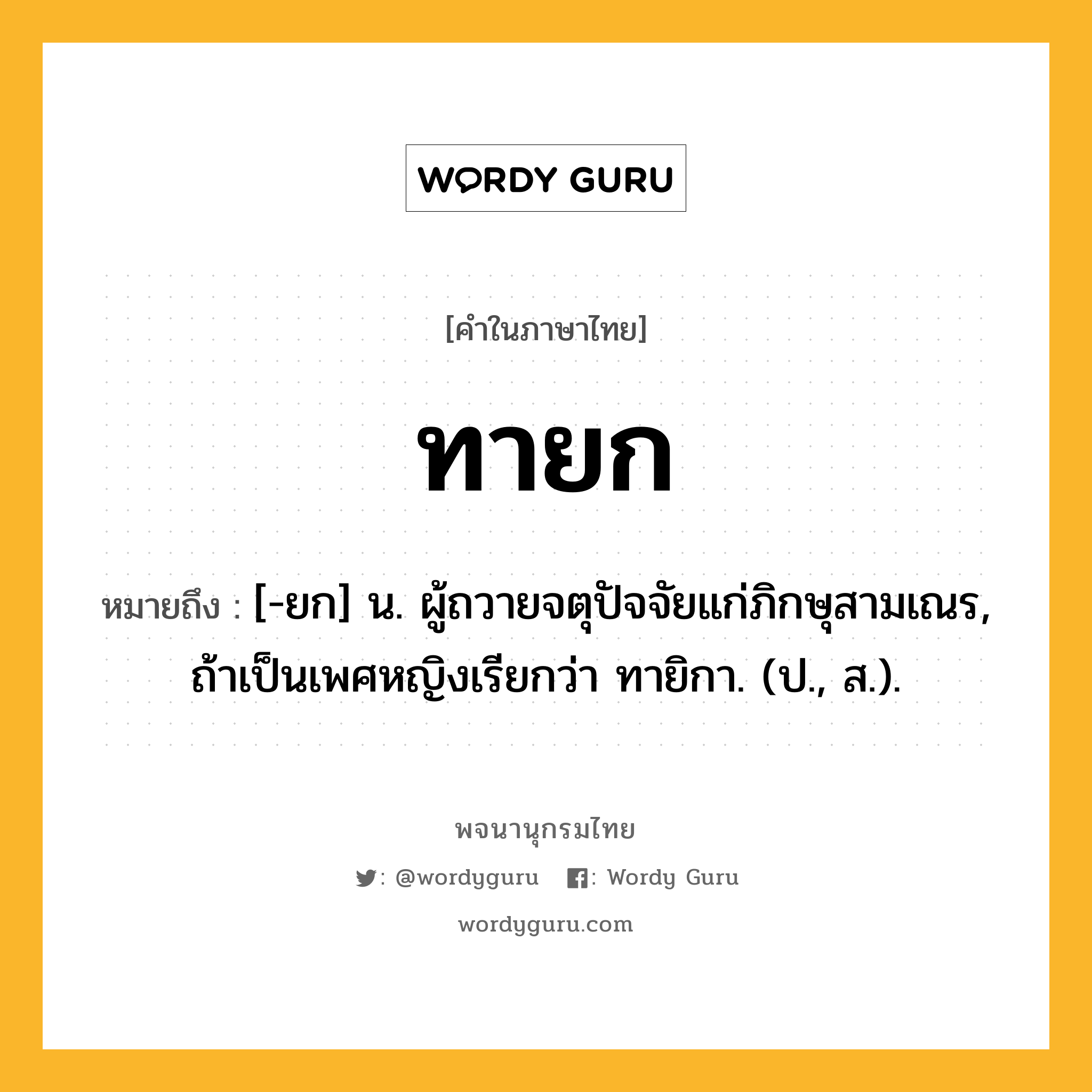 ทายก ความหมาย หมายถึงอะไร?, คำในภาษาไทย ทายก หมายถึง [-ยก] น. ผู้ถวายจตุปัจจัยแก่ภิกษุสามเณร, ถ้าเป็นเพศหญิงเรียกว่า ทายิกา. (ป., ส.).