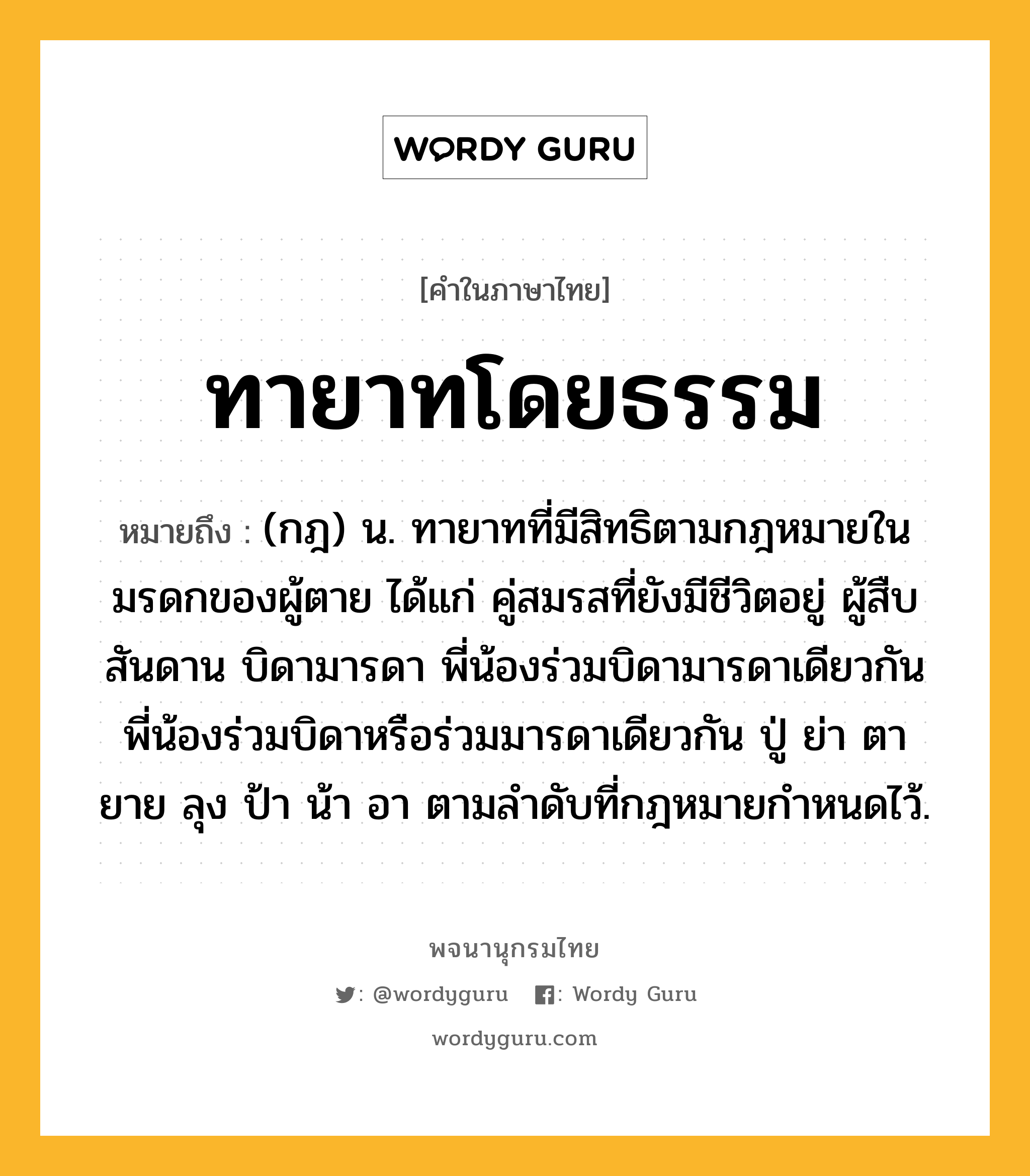 ทายาทโดยธรรม ความหมาย หมายถึงอะไร?, คำในภาษาไทย ทายาทโดยธรรม หมายถึง (กฎ) น. ทายาทที่มีสิทธิตามกฎหมายในมรดกของผู้ตาย ได้แก่ คู่สมรสที่ยังมีชีวิตอยู่ ผู้สืบสันดาน บิดามารดา พี่น้องร่วมบิดามารดาเดียวกัน พี่น้องร่วมบิดาหรือร่วมมารดาเดียวกัน ปู่ ย่า ตา ยาย ลุง ป้า น้า อา ตามลําดับที่กฎหมายกําหนดไว้.