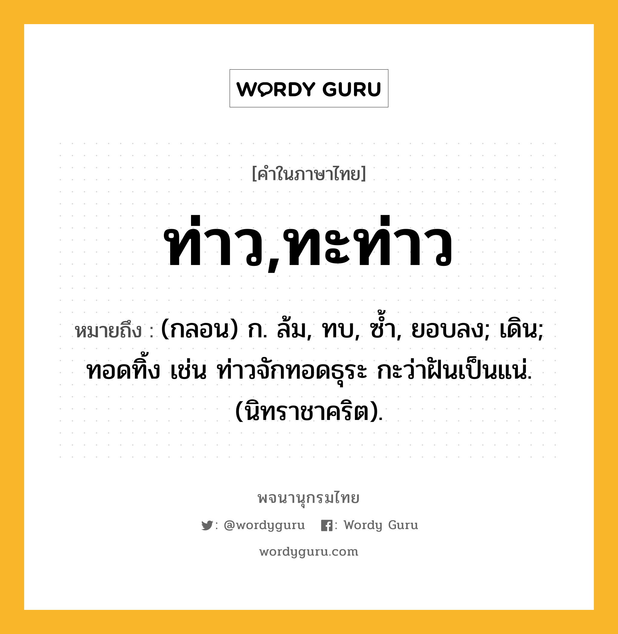 ท่าว,ทะท่าว ความหมาย หมายถึงอะไร?, คำในภาษาไทย ท่าว,ทะท่าว หมายถึง (กลอน) ก. ล้ม, ทบ, ซํ้า, ยอบลง; เดิน; ทอดทิ้ง เช่น ท่าวจักทอดธุระ กะว่าฝันเป็นแน่. (นิทราชาคริต).