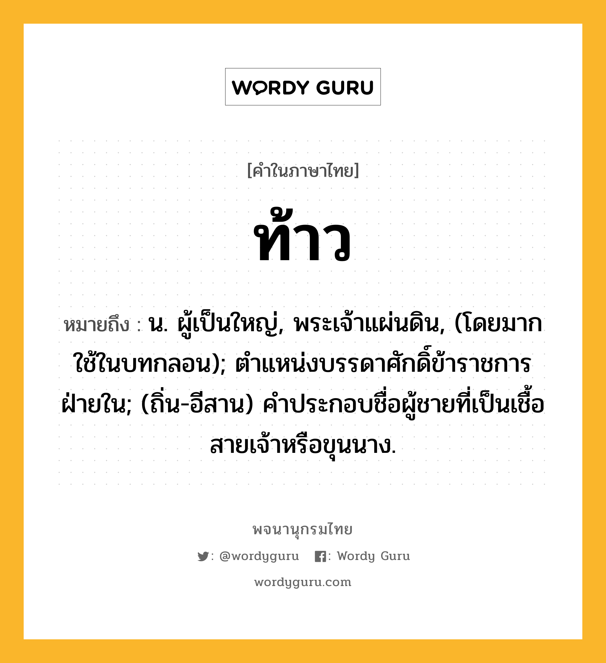 ท้าว ความหมาย หมายถึงอะไร?, คำในภาษาไทย ท้าว หมายถึง น. ผู้เป็นใหญ่, พระเจ้าแผ่นดิน, (โดยมากใช้ในบทกลอน); ตําแหน่งบรรดาศักดิ์ข้าราชการฝ่ายใน; (ถิ่น-อีสาน) คําประกอบชื่อผู้ชายที่เป็นเชื้อสายเจ้าหรือขุนนาง.