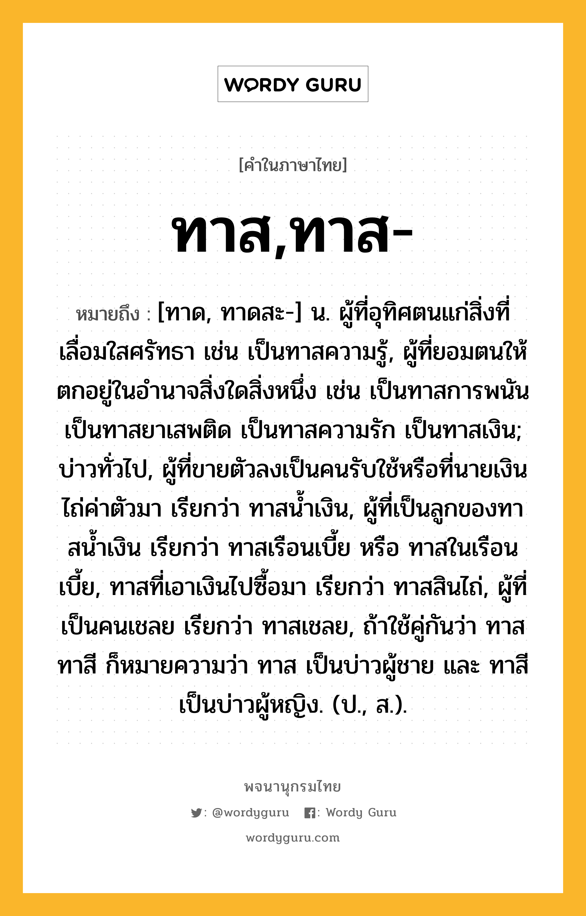 ทาส,ทาส- ความหมาย หมายถึงอะไร?, คำในภาษาไทย ทาส,ทาส- หมายถึง [ทาด, ทาดสะ-] น. ผู้ที่อุทิศตนแก่สิ่งที่เลื่อมใสศรัทธา เช่น เป็นทาสความรู้, ผู้ที่ยอมตนให้ตกอยู่ในอํานาจสิ่งใดสิ่งหนึ่ง เช่น เป็นทาสการพนัน เป็นทาสยาเสพติด เป็นทาสความรัก เป็นทาสเงิน; บ่าวทั่วไป, ผู้ที่ขายตัวลงเป็นคนรับใช้หรือที่นายเงินไถ่ค่าตัวมา เรียกว่า ทาสนํ้าเงิน, ผู้ที่เป็นลูกของทาสนํ้าเงิน เรียกว่า ทาสเรือนเบี้ย หรือ ทาสในเรือนเบี้ย, ทาสที่เอาเงินไปซื้อมา เรียกว่า ทาสสินไถ่, ผู้ที่เป็นคนเชลย เรียกว่า ทาสเชลย, ถ้าใช้คู่กันว่า ทาสทาสี ก็หมายความว่า ทาส เป็นบ่าวผู้ชาย และ ทาสี เป็นบ่าวผู้หญิง. (ป., ส.).