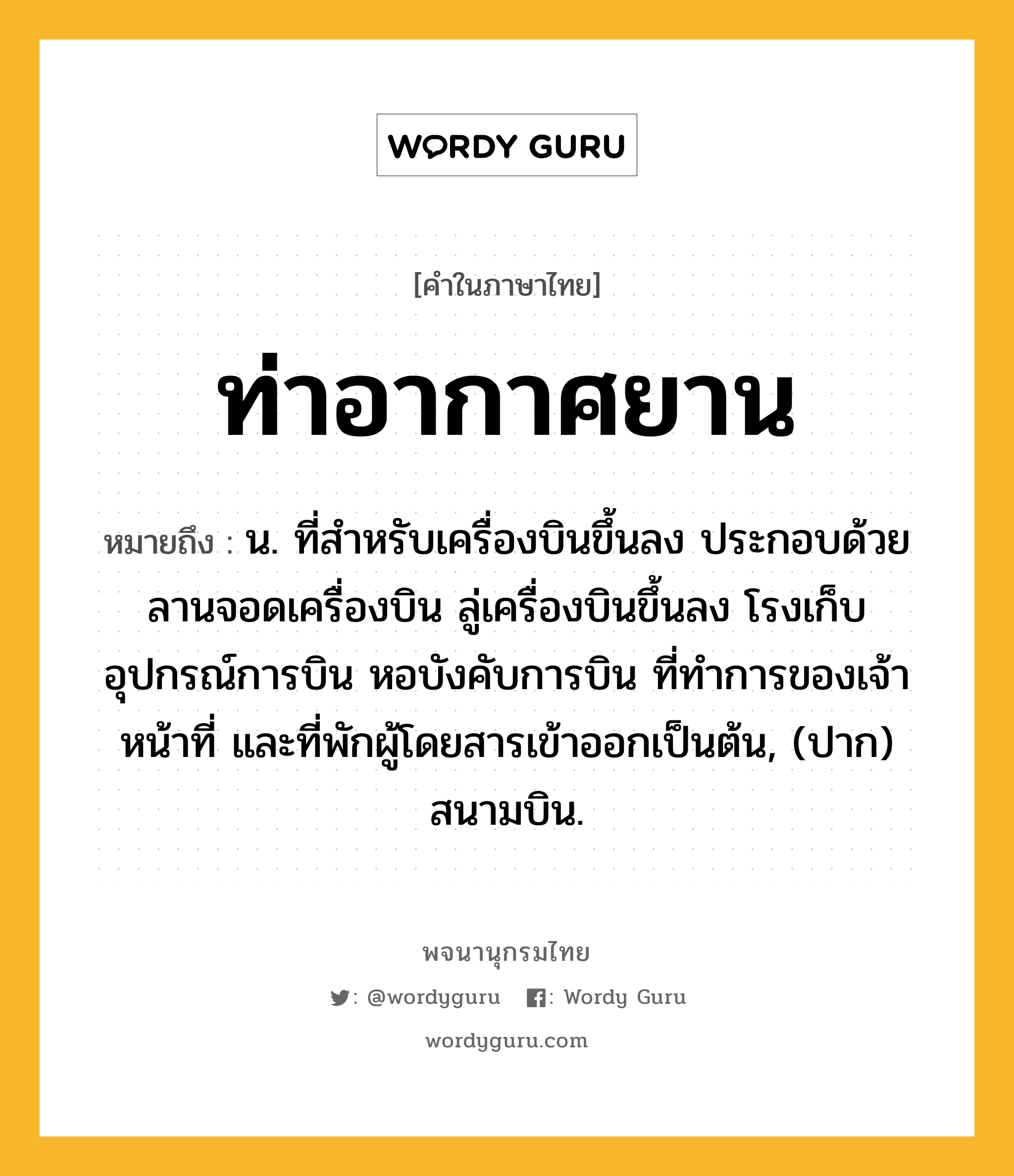 ท่าอากาศยาน ความหมาย หมายถึงอะไร?, คำในภาษาไทย ท่าอากาศยาน หมายถึง น. ที่สําหรับเครื่องบินขึ้นลง ประกอบด้วยลานจอดเครื่องบิน ลู่เครื่องบินขึ้นลง โรงเก็บอุปกรณ์การบิน หอบังคับการบิน ที่ทําการของเจ้าหน้าที่ และที่พักผู้โดยสารเข้าออกเป็นต้น, (ปาก) สนามบิน.