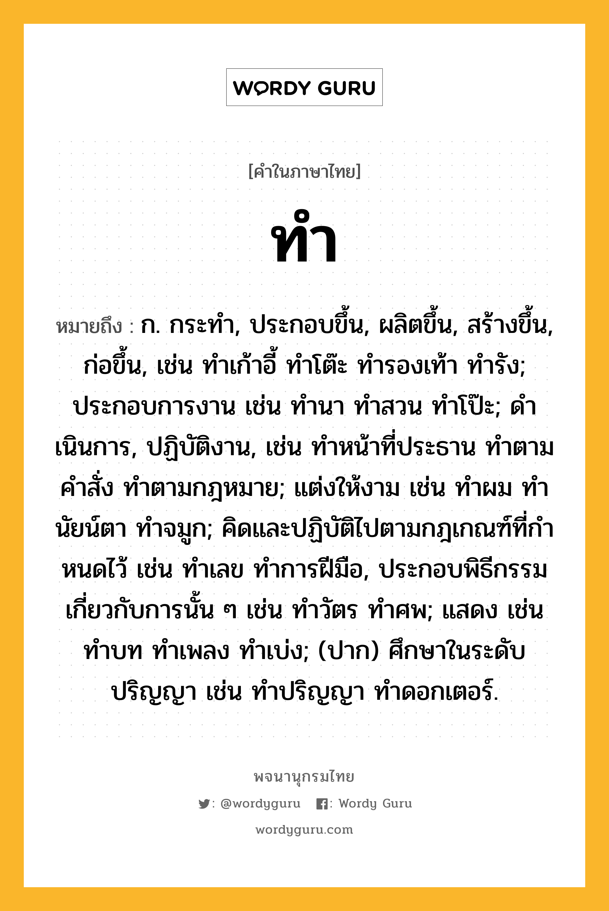 ทำ ความหมาย หมายถึงอะไร?, คำในภาษาไทย ทำ หมายถึง ก. กระทํา, ประกอบขึ้น, ผลิตขึ้น, สร้างขึ้น, ก่อขึ้น, เช่น ทําเก้าอี้ ทําโต๊ะ ทํารองเท้า ทํารัง; ประกอบการงาน เช่น ทํานา ทําสวน ทําโป๊ะ; ดําเนินการ, ปฏิบัติงาน, เช่น ทําหน้าที่ประธาน ทําตามคําสั่ง ทําตามกฎหมาย; แต่งให้งาม เช่น ทําผม ทํานัยน์ตา ทําจมูก; คิดและปฏิบัติไปตามกฎเกณฑ์ที่กําหนดไว้ เช่น ทําเลข ทําการฝีมือ, ประกอบพิธีกรรมเกี่ยวกับการนั้น ๆ เช่น ทําวัตร ทําศพ; แสดง เช่น ทําบท ทําเพลง ทําเบ่ง; (ปาก) ศึกษาในระดับปริญญา เช่น ทําปริญญา ทําดอกเตอร์.