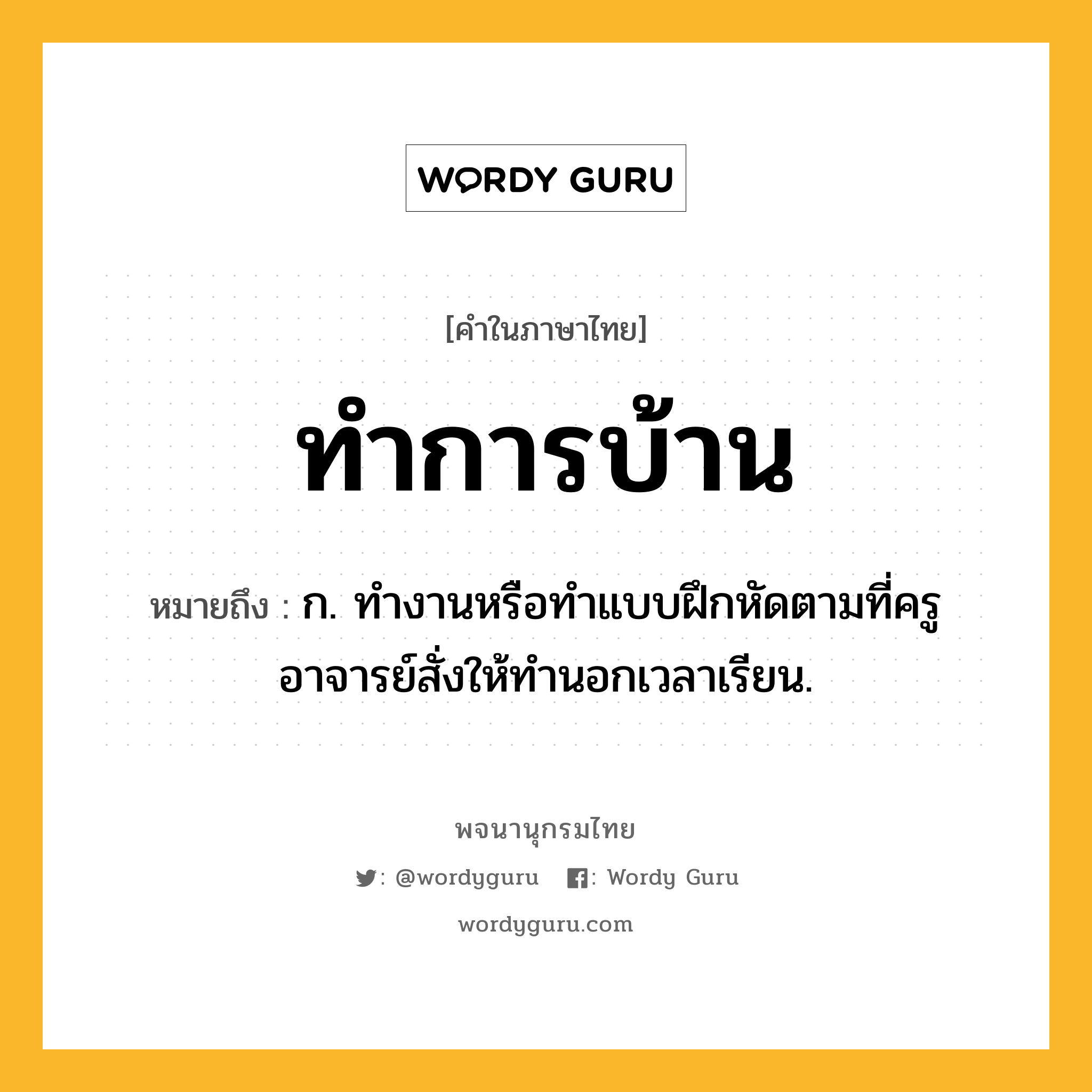 ทำการบ้าน ความหมาย หมายถึงอะไร?, คำในภาษาไทย ทำการบ้าน หมายถึง ก. ทํางานหรือทําแบบฝึกหัดตามที่ครูอาจารย์สั่งให้ทํานอกเวลาเรียน.