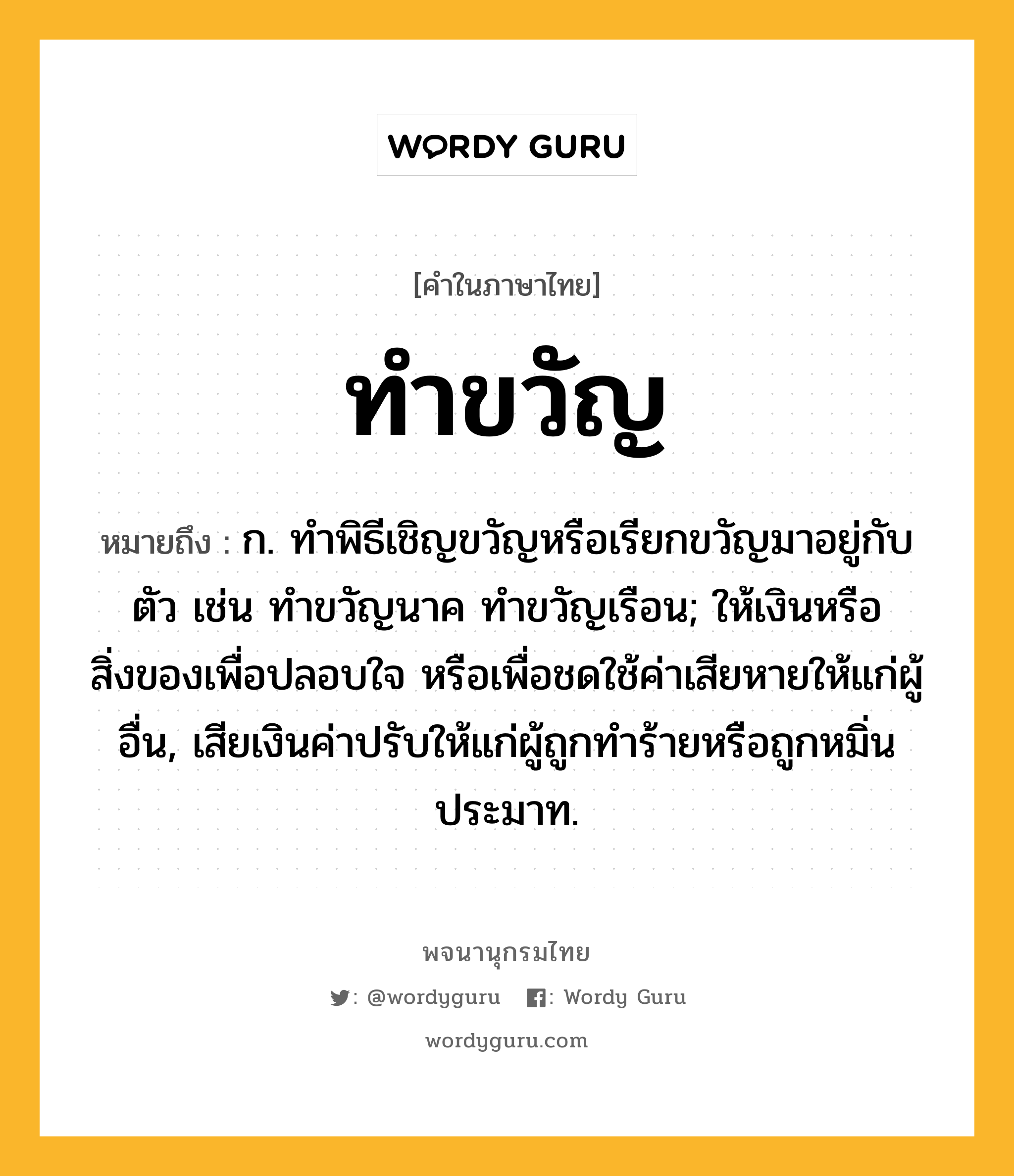 ทำขวัญ ความหมาย หมายถึงอะไร?, คำในภาษาไทย ทำขวัญ หมายถึง ก. ทําพิธีเชิญขวัญหรือเรียกขวัญมาอยู่กับตัว เช่น ทําขวัญนาค ทําขวัญเรือน; ให้เงินหรือสิ่งของเพื่อปลอบใจ หรือเพื่อชดใช้ค่าเสียหายให้แก่ผู้อื่น, เสียเงินค่าปรับให้แก่ผู้ถูกทําร้ายหรือถูกหมิ่นประมาท.