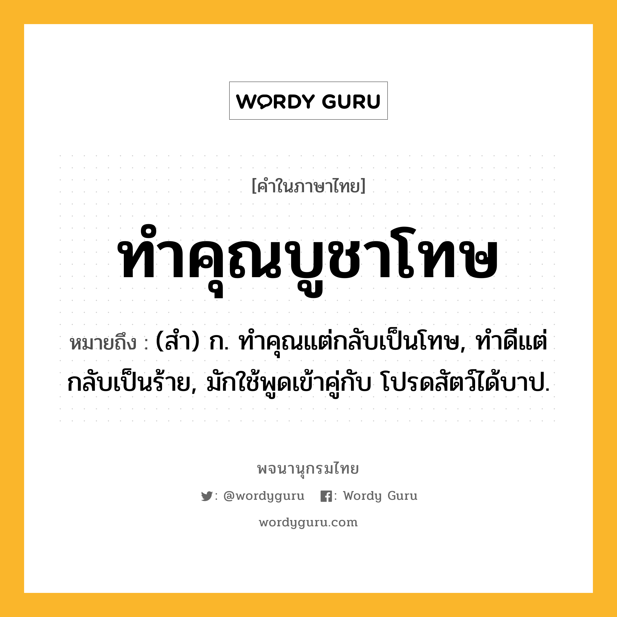 ทำคุณบูชาโทษ ความหมาย หมายถึงอะไร?, คำในภาษาไทย ทำคุณบูชาโทษ หมายถึง (สํา) ก. ทําคุณแต่กลับเป็นโทษ, ทําดีแต่กลับเป็นร้าย, มักใช้พูดเข้าคู่กับ โปรดสัตว์ได้บาป.