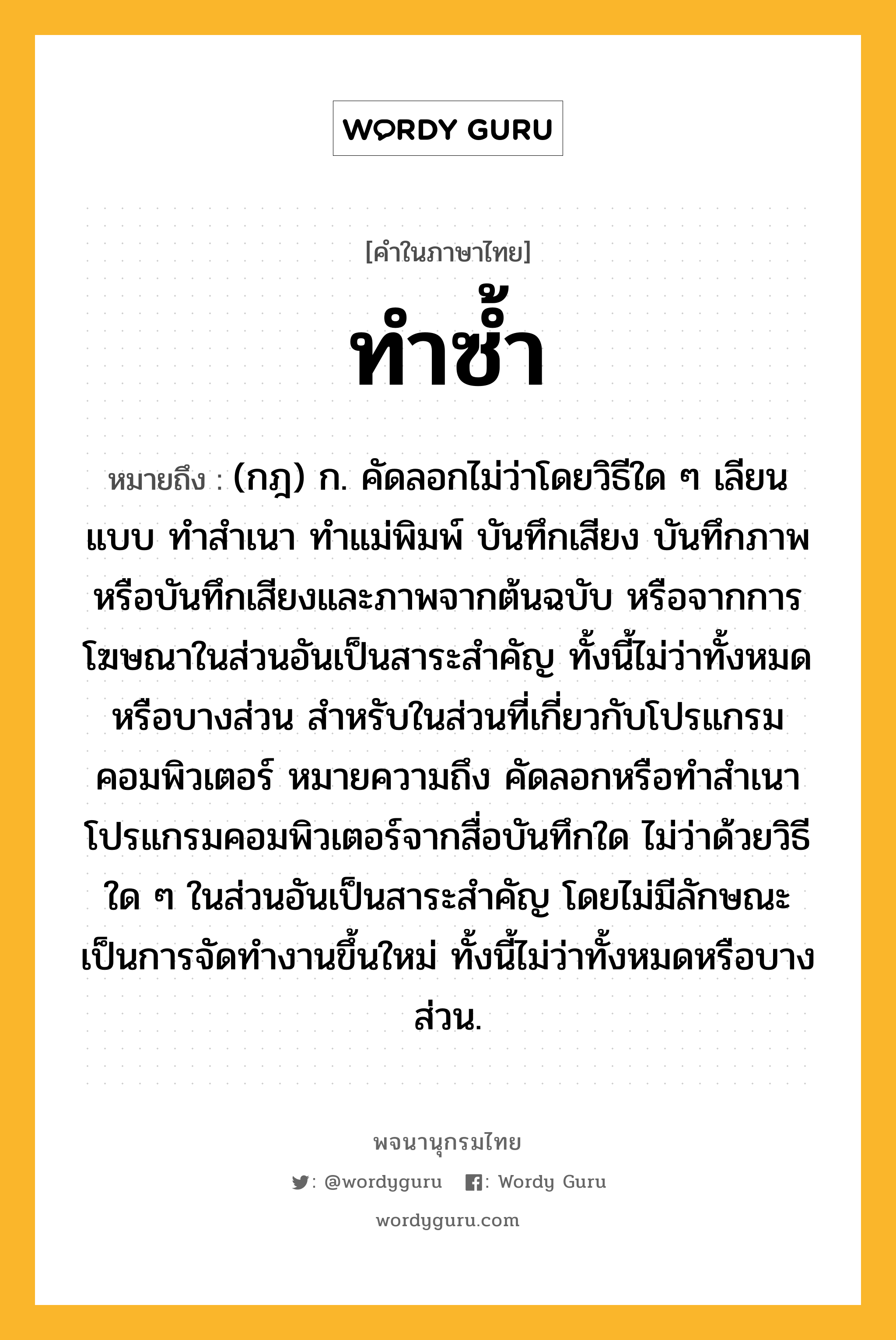 ทำซ้ำ ความหมาย หมายถึงอะไร?, คำในภาษาไทย ทำซ้ำ หมายถึง (กฎ) ก. คัดลอกไม่ว่าโดยวิธีใด ๆ เลียนแบบ ทำสำเนา ทำแม่พิมพ์ บันทึกเสียง บันทึกภาพ หรือบันทึกเสียงและภาพจากต้นฉบับ หรือจากการโฆษณาในส่วนอันเป็นสาระสำคัญ ทั้งนี้ไม่ว่าทั้งหมดหรือบางส่วน สำหรับในส่วนที่เกี่ยวกับโปรแกรมคอมพิวเตอร์ หมายความถึง คัดลอกหรือทำสำเนาโปรแกรมคอมพิวเตอร์จากสื่อบันทึกใด ไม่ว่าด้วยวิธีใด ๆ ในส่วนอันเป็นสาระสำคัญ โดยไม่มีลักษณะเป็นการจัดทำงานขึ้นใหม่ ทั้งนี้ไม่ว่าทั้งหมดหรือบางส่วน.