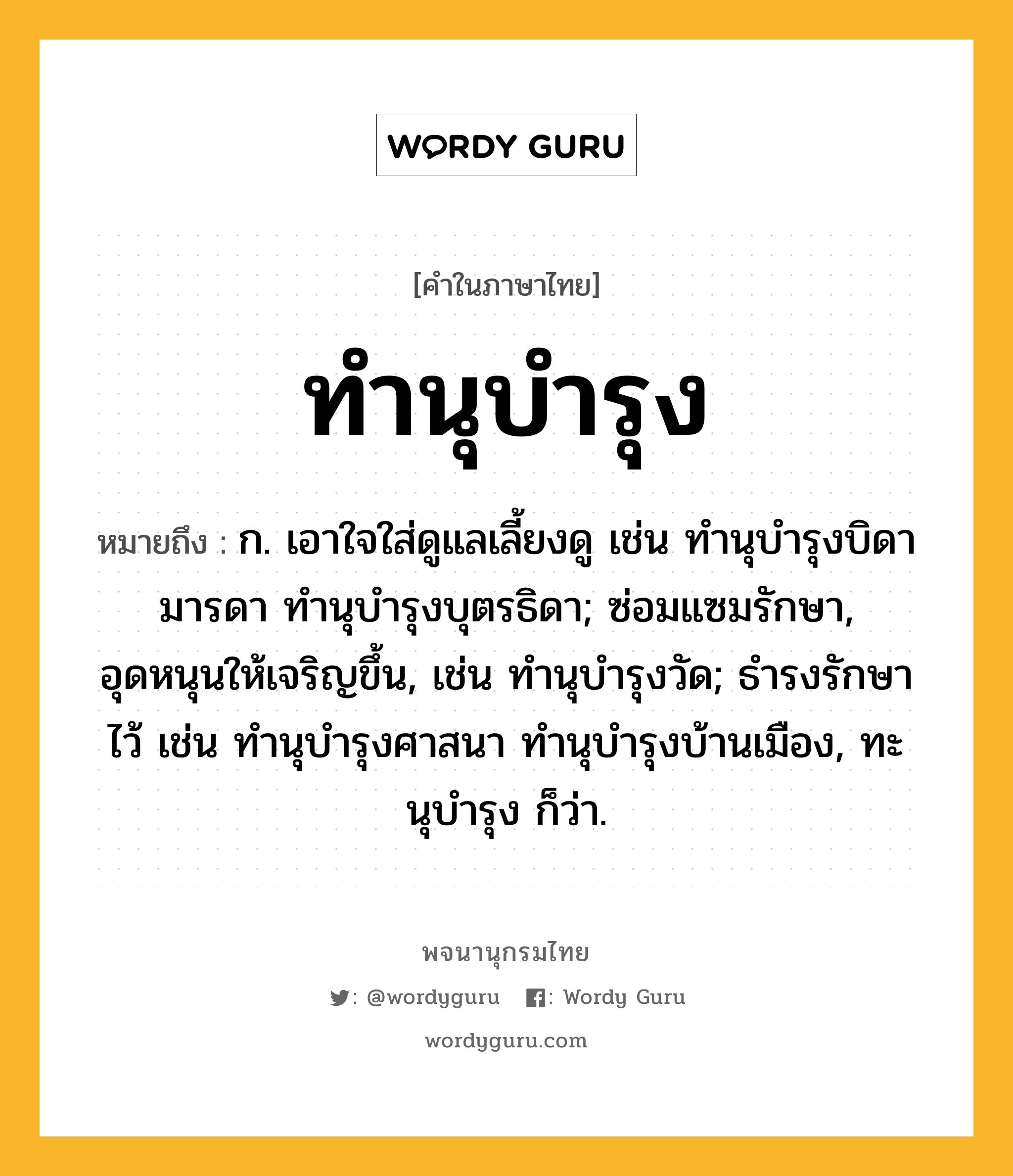 ทำนุบำรุง ความหมาย หมายถึงอะไร?, คำในภาษาไทย ทำนุบำรุง หมายถึง ก. เอาใจใส่ดูแลเลี้ยงดู เช่น ทํานุบํารุงบิดามารดา ทํานุบํารุงบุตรธิดา; ซ่อมแซมรักษา, อุดหนุนให้เจริญขึ้น, เช่น ทํานุบํารุงวัด; ธํารงรักษาไว้ เช่น ทํานุบํารุงศาสนา ทํานุบํารุงบ้านเมือง, ทะนุบํารุง ก็ว่า.