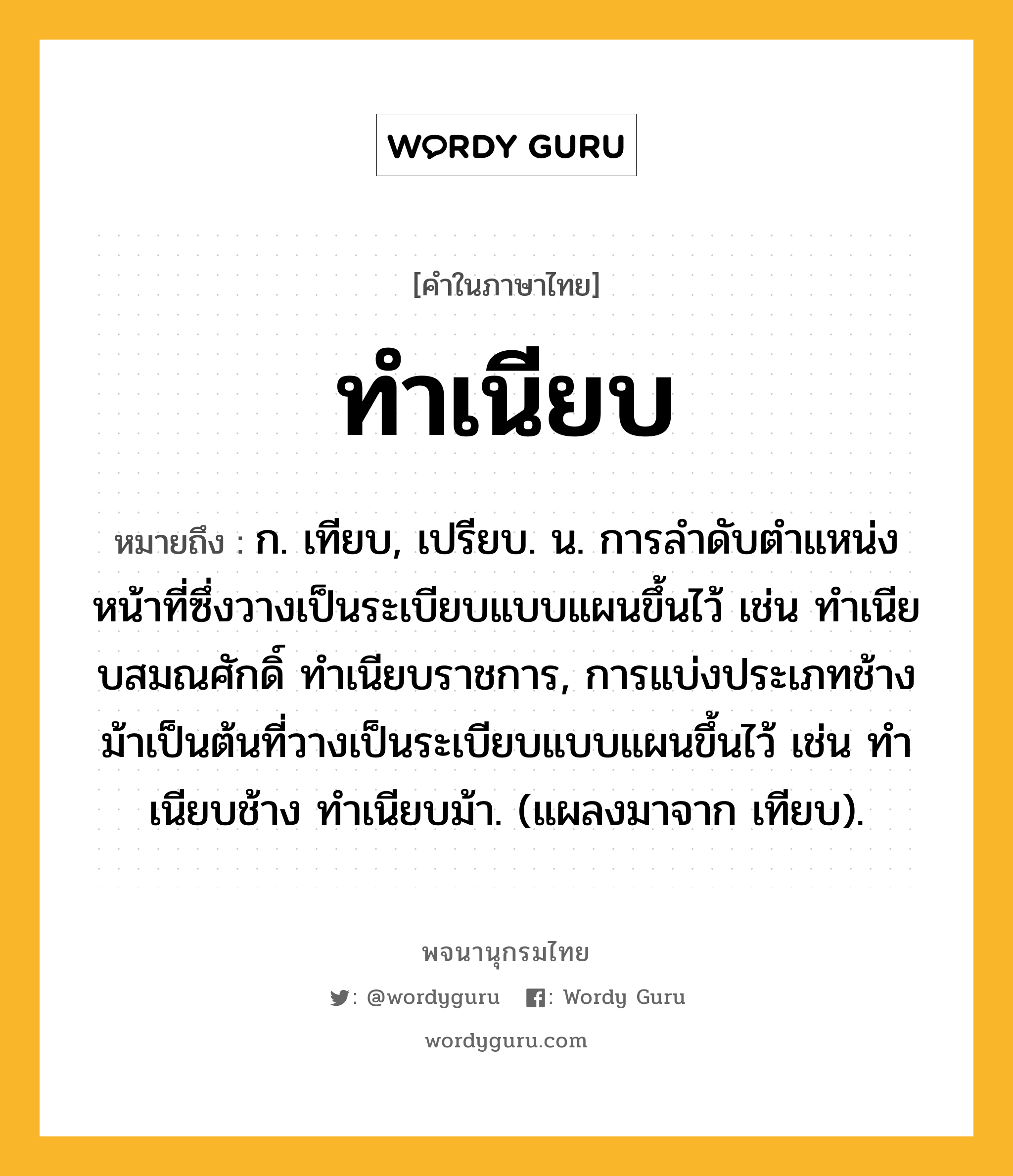 ทำเนียบ ความหมาย หมายถึงอะไร?, คำในภาษาไทย ทำเนียบ หมายถึง ก. เทียบ, เปรียบ. น. การลําดับตําแหน่งหน้าที่ซึ่งวางเป็นระเบียบแบบแผนขึ้นไว้ เช่น ทําเนียบสมณศักดิ์ ทําเนียบราชการ, การแบ่งประเภทช้างม้าเป็นต้นที่วางเป็นระเบียบแบบแผนขึ้นไว้ เช่น ทําเนียบช้าง ทําเนียบม้า. (แผลงมาจาก เทียบ).