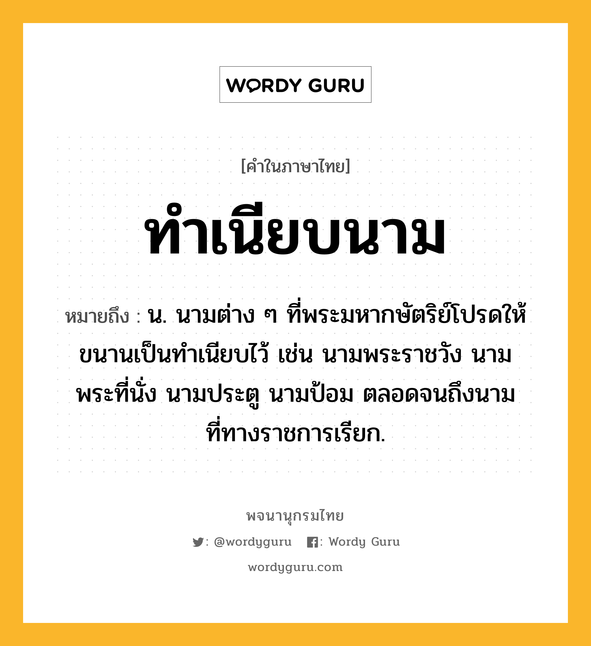 ทำเนียบนาม ความหมาย หมายถึงอะไร?, คำในภาษาไทย ทำเนียบนาม หมายถึง น. นามต่าง ๆ ที่พระมหากษัตริย์โปรดให้ขนานเป็นทําเนียบไว้ เช่น นามพระราชวัง นามพระที่นั่ง นามประตู นามป้อม ตลอดจนถึงนามที่ทางราชการเรียก.