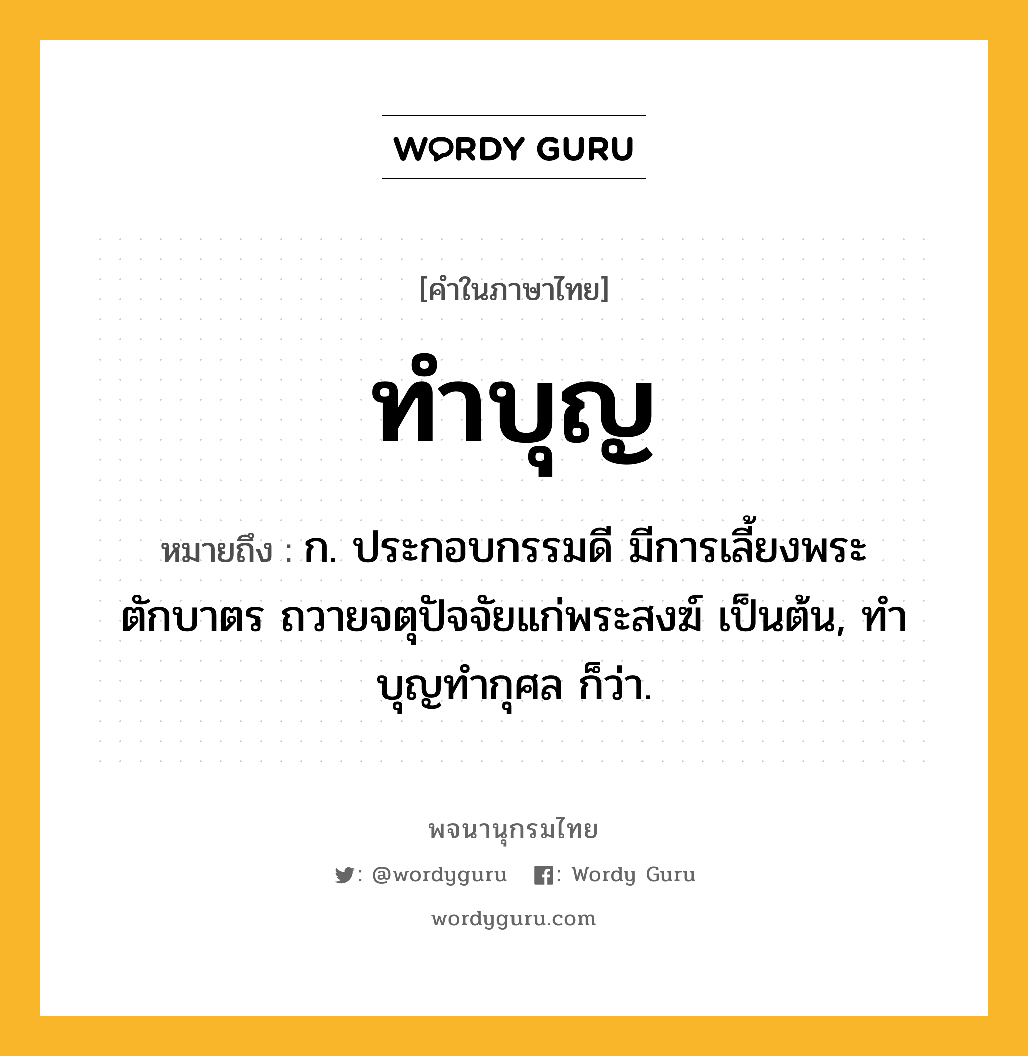 ทำบุญ ความหมาย หมายถึงอะไร?, คำในภาษาไทย ทำบุญ หมายถึง ก. ประกอบกรรมดี มีการเลี้ยงพระ ตักบาตร ถวายจตุปัจจัยแก่พระสงฆ์ เป็นต้น, ทําบุญทํากุศล ก็ว่า.