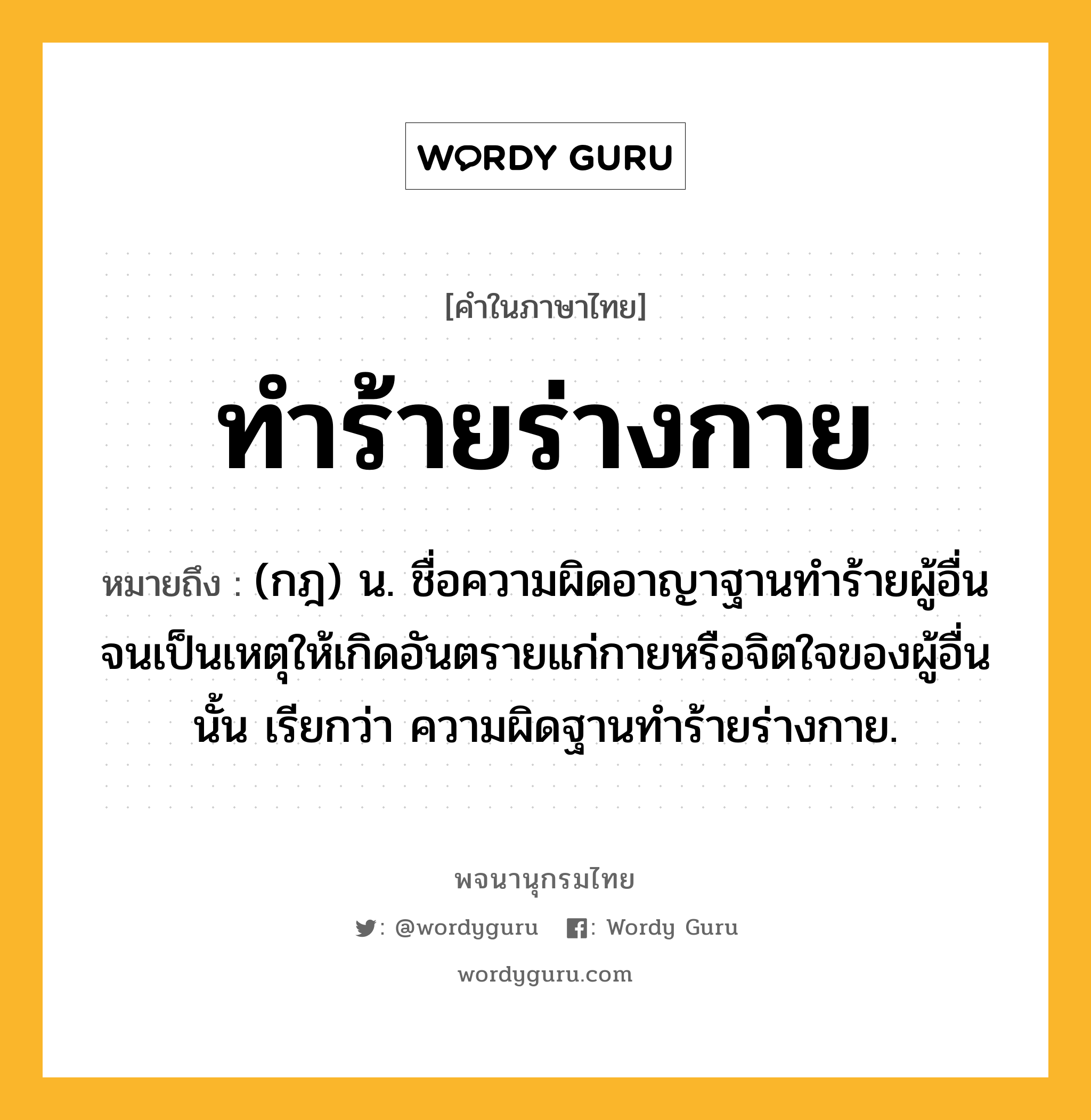 ทำร้ายร่างกาย ความหมาย หมายถึงอะไร?, คำในภาษาไทย ทำร้ายร่างกาย หมายถึง (กฎ) น. ชื่อความผิดอาญาฐานทำร้ายผู้อื่นจนเป็นเหตุให้เกิดอันตรายแก่กายหรือจิตใจของผู้อื่นนั้น เรียกว่า ความผิดฐานทำร้ายร่างกาย.