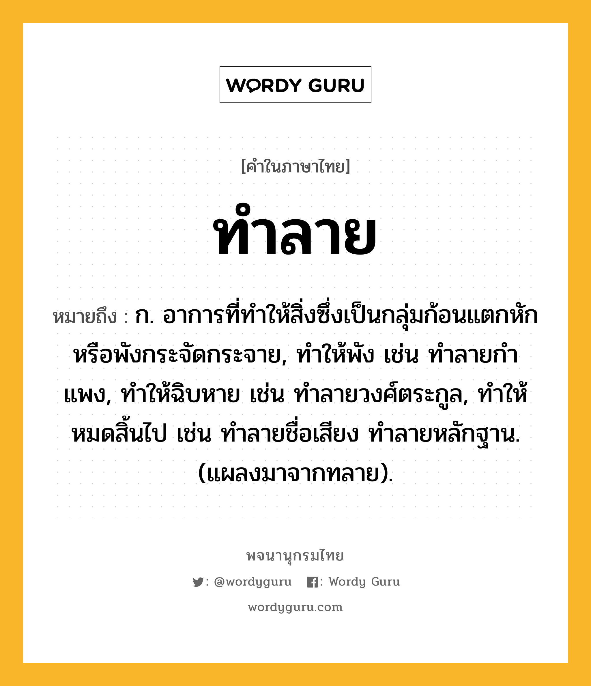 ทำลาย ความหมาย หมายถึงอะไร?, คำในภาษาไทย ทำลาย หมายถึง ก. อาการที่ทําให้สิ่งซึ่งเป็นกลุ่มก้อนแตกหักหรือพังกระจัดกระจาย, ทําให้พัง เช่น ทําลายกําแพง, ทําให้ฉิบหาย เช่น ทําลายวงศ์ตระกูล, ทําให้หมดสิ้นไป เช่น ทําลายชื่อเสียง ทําลายหลักฐาน. (แผลงมาจากทลาย).