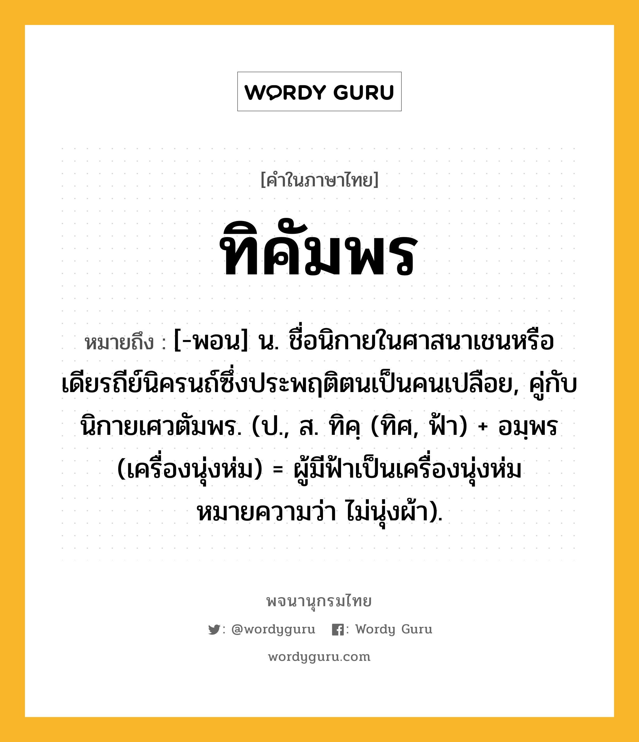 ทิคัมพร ความหมาย หมายถึงอะไร?, คำในภาษาไทย ทิคัมพร หมายถึง [-พอน] น. ชื่อนิกายในศาสนาเชนหรือเดียรถีย์นิครนถ์ซึ่งประพฤติตนเป็นคนเปลือย, คู่กับ นิกายเศวตัมพร. (ป., ส. ทิคฺ (ทิศ, ฟ้า) + อมฺพร (เครื่องนุ่งห่ม) = ผู้มีฟ้าเป็นเครื่องนุ่งห่ม หมายความว่า ไม่นุ่งผ้า).