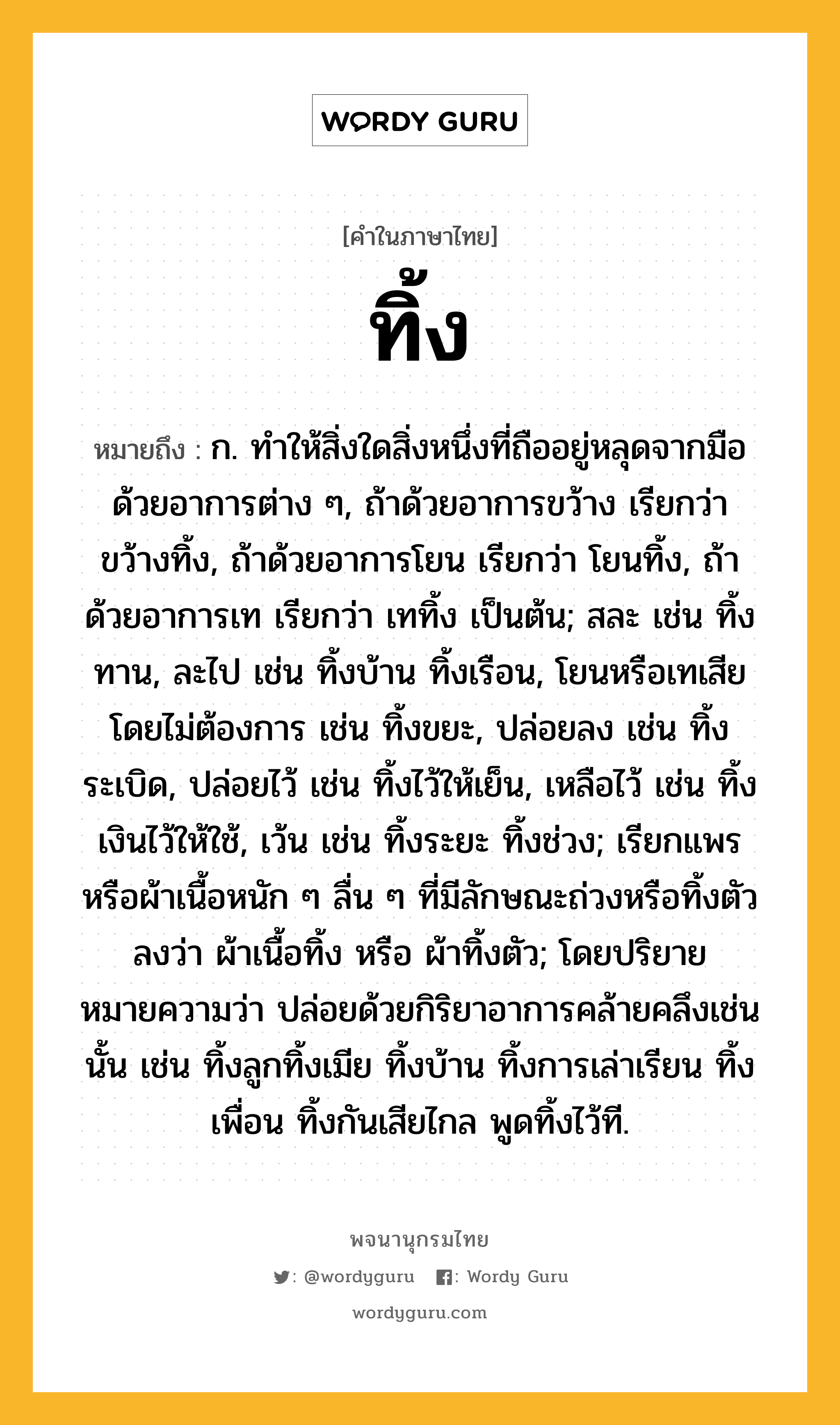 ทิ้ง ความหมาย หมายถึงอะไร?, คำในภาษาไทย ทิ้ง หมายถึง ก. ทําให้สิ่งใดสิ่งหนึ่งที่ถืออยู่หลุดจากมือด้วยอาการต่าง ๆ, ถ้าด้วยอาการขว้าง เรียกว่า ขว้างทิ้ง, ถ้าด้วยอาการโยน เรียกว่า โยนทิ้ง, ถ้าด้วยอาการเท เรียกว่า เททิ้ง เป็นต้น; สละ เช่น ทิ้งทาน, ละไป เช่น ทิ้งบ้าน ทิ้งเรือน, โยนหรือเทเสียโดยไม่ต้องการ เช่น ทิ้งขยะ, ปล่อยลง เช่น ทิ้งระเบิด, ปล่อยไว้ เช่น ทิ้งไว้ให้เย็น, เหลือไว้ เช่น ทิ้งเงินไว้ให้ใช้, เว้น เช่น ทิ้งระยะ ทิ้งช่วง; เรียกแพรหรือผ้าเนื้อหนัก ๆ ลื่น ๆ ที่มีลักษณะถ่วงหรือทิ้งตัวลงว่า ผ้าเนื้อทิ้ง หรือ ผ้าทิ้งตัว; โดยปริยายหมายความว่า ปล่อยด้วยกิริยาอาการคล้ายคลึงเช่นนั้น เช่น ทิ้งลูกทิ้งเมีย ทิ้งบ้าน ทิ้งการเล่าเรียน ทิ้งเพื่อน ทิ้งกันเสียไกล พูดทิ้งไว้ที.