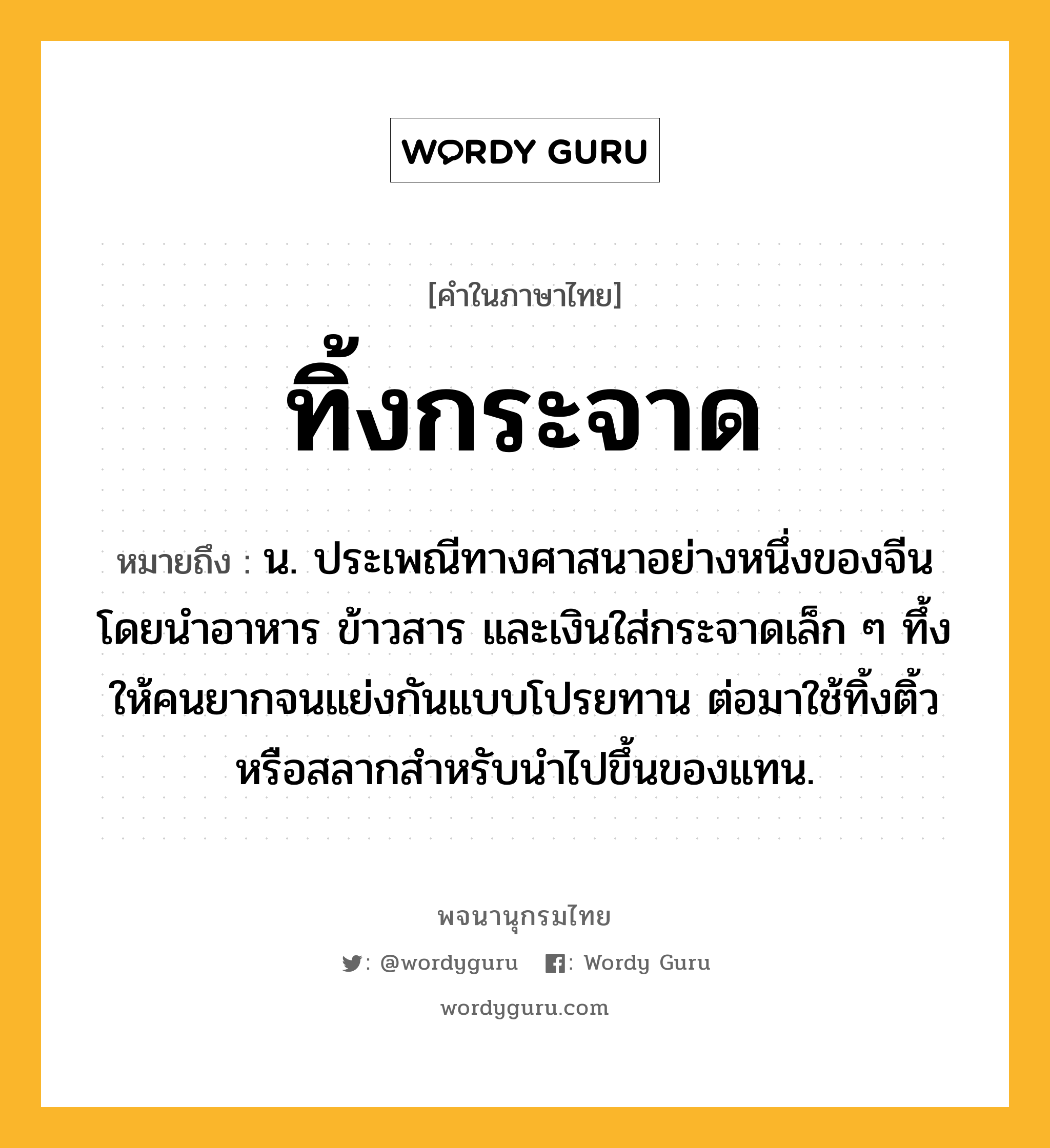 ทิ้งกระจาด ความหมาย หมายถึงอะไร?, คำในภาษาไทย ทิ้งกระจาด หมายถึง น. ประเพณีทางศาสนาอย่างหนึ่งของจีน โดยนำอาหาร ข้าวสาร และเงินใส่กระจาดเล็ก ๆ ทึ้งให้คนยากจนแย่งกันแบบโปรยทาน ต่อมาใช้ทิ้งติ้วหรือสลากสำหรับนำไปขึ้นของแทน.