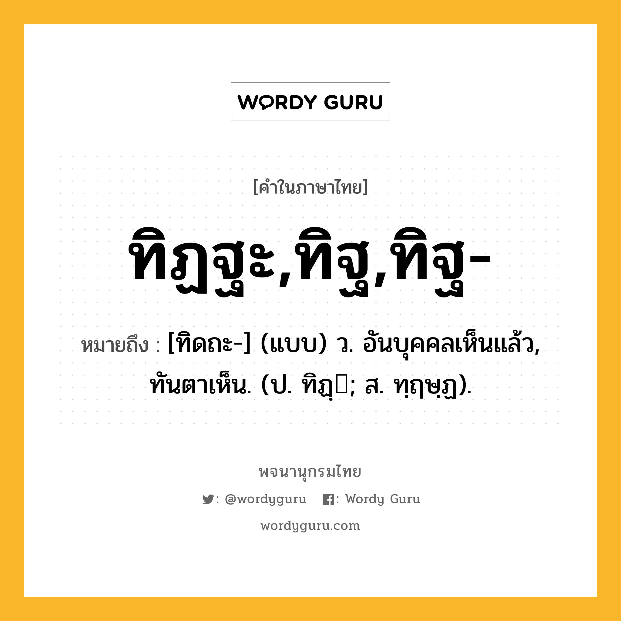 ทิฏฐะ,ทิฐ,ทิฐ- ความหมาย หมายถึงอะไร?, คำในภาษาไทย ทิฏฐะ,ทิฐ,ทิฐ- หมายถึง [ทิดถะ-] (แบบ) ว. อันบุคคลเห็นแล้ว, ทันตาเห็น. (ป. ทิฏฺ; ส. ทฺฤษฺฏ).