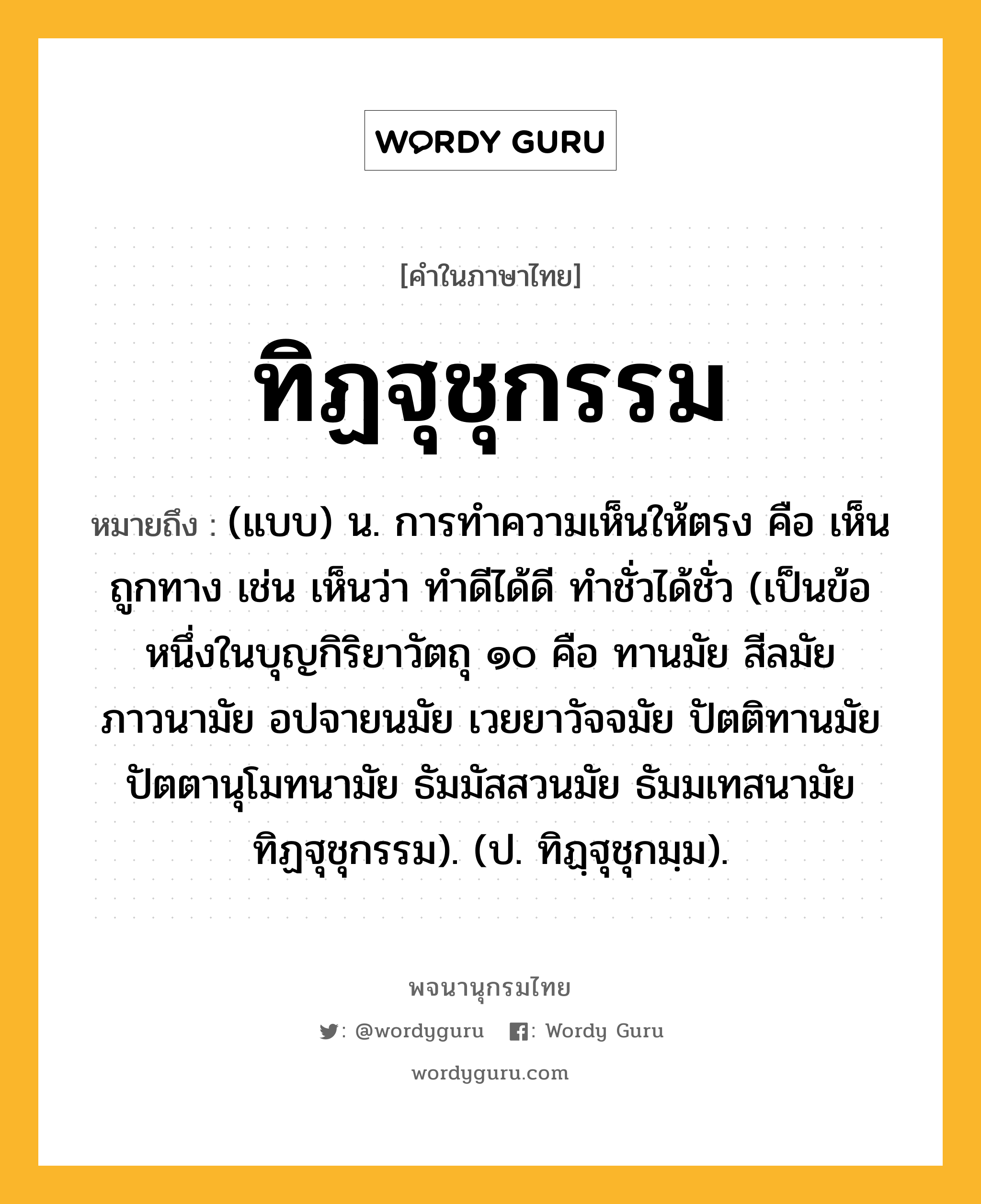 ทิฏฐุชุกรรม ความหมาย หมายถึงอะไร?, คำในภาษาไทย ทิฏฐุชุกรรม หมายถึง (แบบ) น. การทําความเห็นให้ตรง คือ เห็นถูกทาง เช่น เห็นว่า ทําดีได้ดี ทําชั่วได้ชั่ว (เป็นข้อหนึ่งในบุญกิริยาวัตถุ ๑๐ คือ ทานมัย สีลมัย ภาวนามัย อปจายนมัย เวยยาวัจจมัย ปัตติทานมัย ปัตตานุโมทนามัย ธัมมัสสวนมัย ธัมมเทสนามัย ทิฏฐุชุกรรม). (ป. ทิฏฺฐุชุกมฺม).