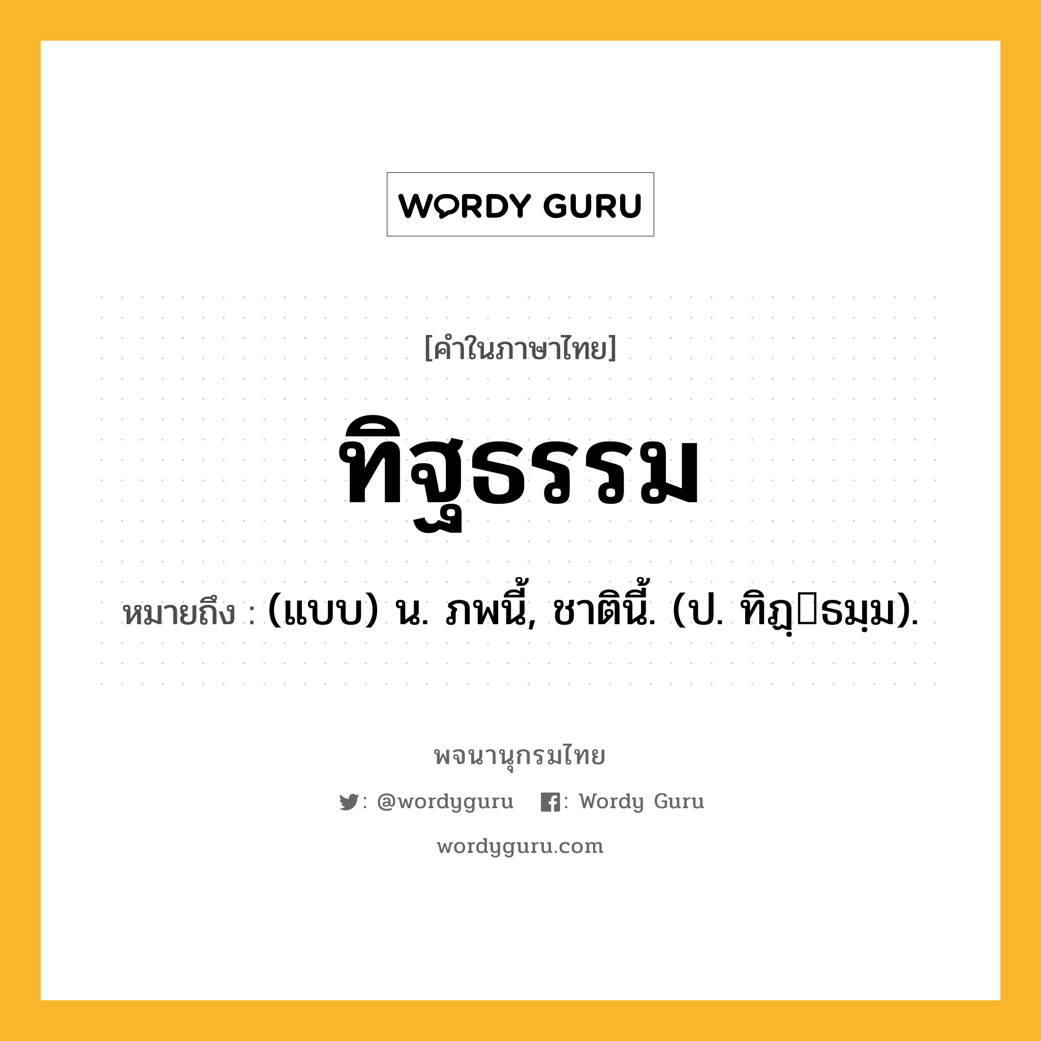 ทิฐธรรม ความหมาย หมายถึงอะไร?, คำในภาษาไทย ทิฐธรรม หมายถึง (แบบ) น. ภพนี้, ชาตินี้. (ป. ทิฏฺธมฺม).