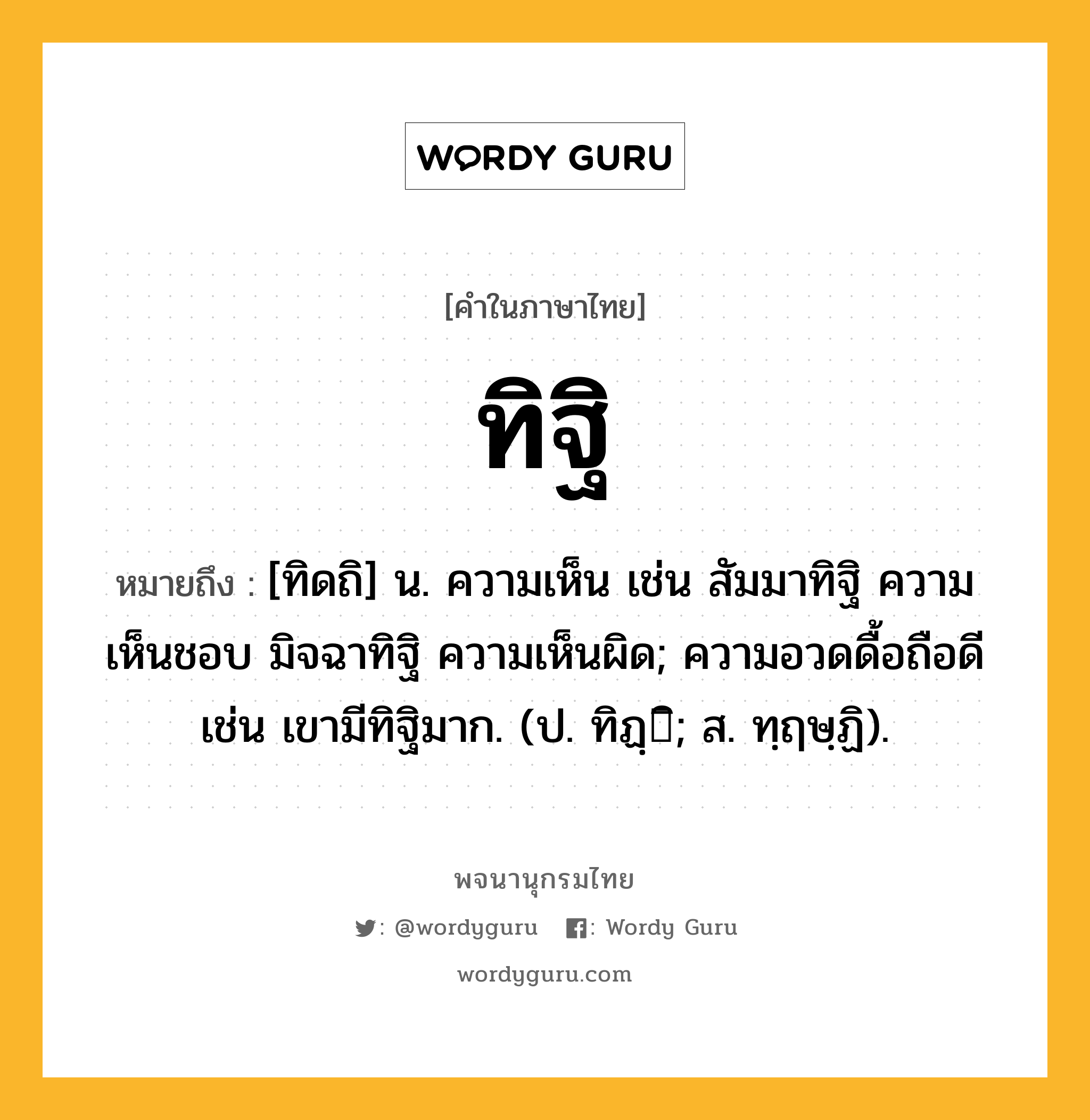 ทิฐิ ความหมาย หมายถึงอะไร?, คำในภาษาไทย ทิฐิ หมายถึง [ทิดถิ] น. ความเห็น เช่น สัมมาทิฐิ ความเห็นชอบ มิจฉาทิฐิ ความเห็นผิด; ความอวดดื้อถือดี เช่น เขามีทิฐิมาก. (ป. ทิฏฺิ; ส. ทฺฤษฺฏิ).