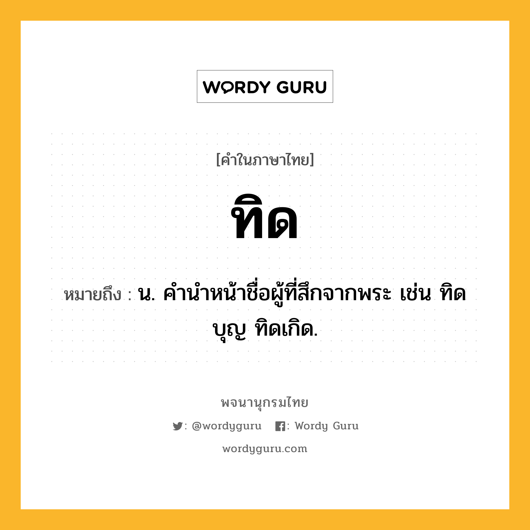 ทิด ความหมาย หมายถึงอะไร?, คำในภาษาไทย ทิด หมายถึง น. คํานําหน้าชื่อผู้ที่สึกจากพระ เช่น ทิดบุญ ทิดเกิด.