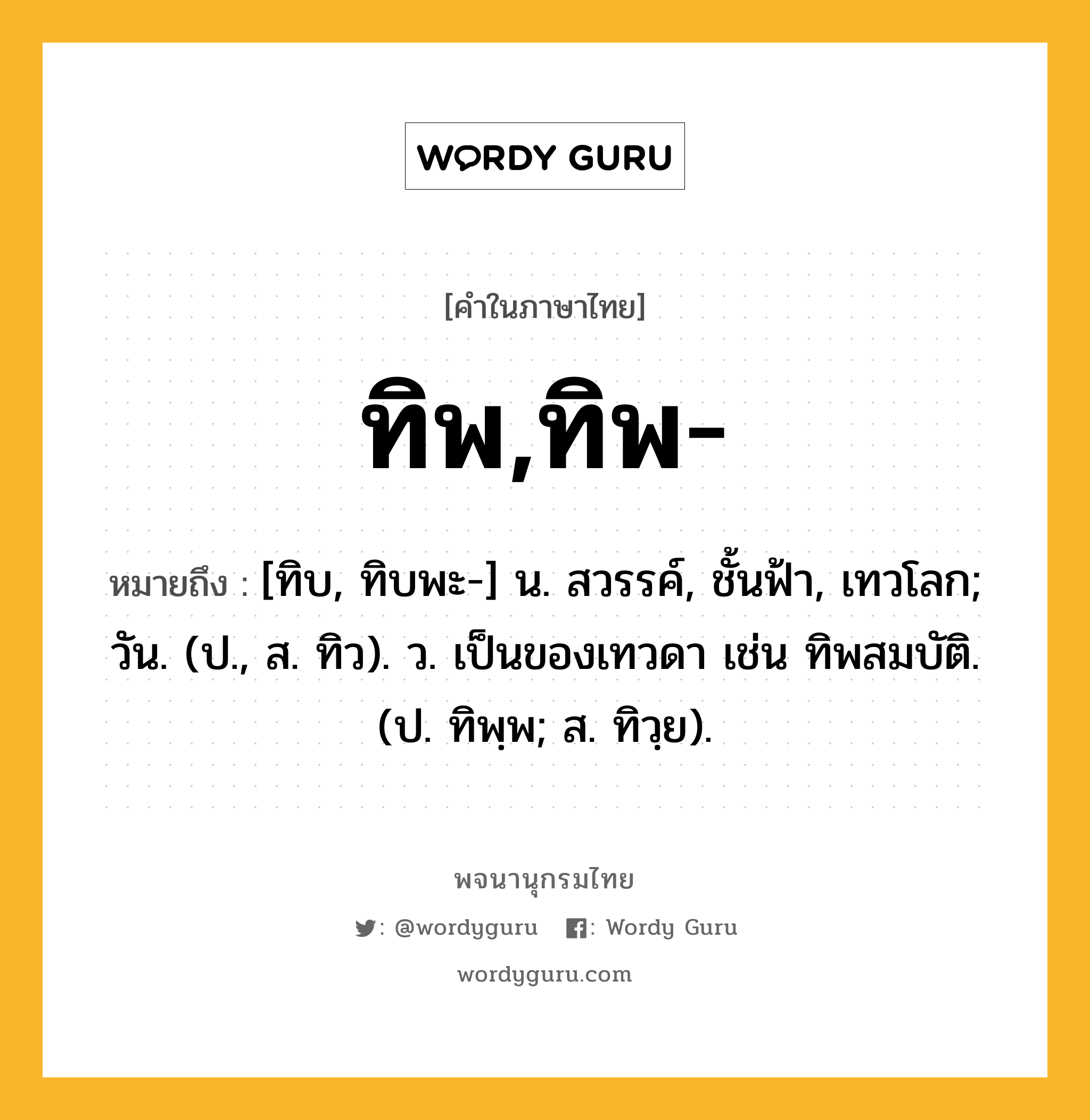 ทิพ,ทิพ- ความหมาย หมายถึงอะไร?, คำในภาษาไทย ทิพ,ทิพ- หมายถึง [ทิบ, ทิบพะ-] น. สวรรค์, ชั้นฟ้า, เทวโลก; วัน. (ป., ส. ทิว). ว. เป็นของเทวดา เช่น ทิพสมบัติ. (ป. ทิพฺพ; ส. ทิวฺย).