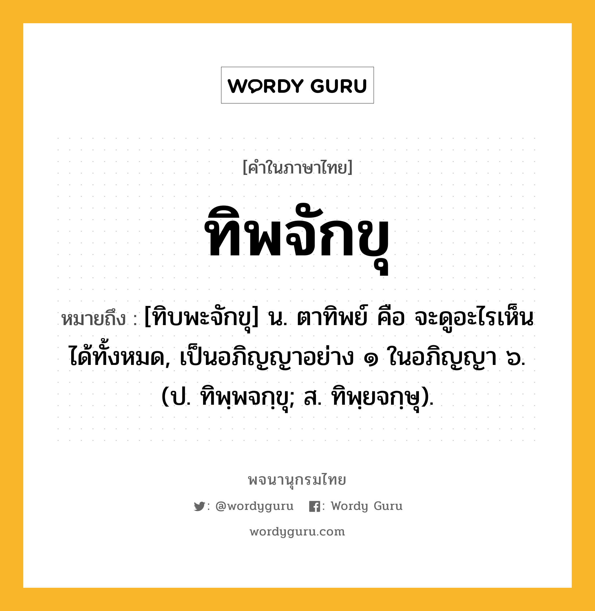 ทิพจักขุ ความหมาย หมายถึงอะไร?, คำในภาษาไทย ทิพจักขุ หมายถึง [ทิบพะจักขุ] น. ตาทิพย์ คือ จะดูอะไรเห็นได้ทั้งหมด, เป็นอภิญญาอย่าง ๑ ในอภิญญา ๖. (ป. ทิพฺพจกฺขุ; ส. ทิพฺยจกฺษุ).