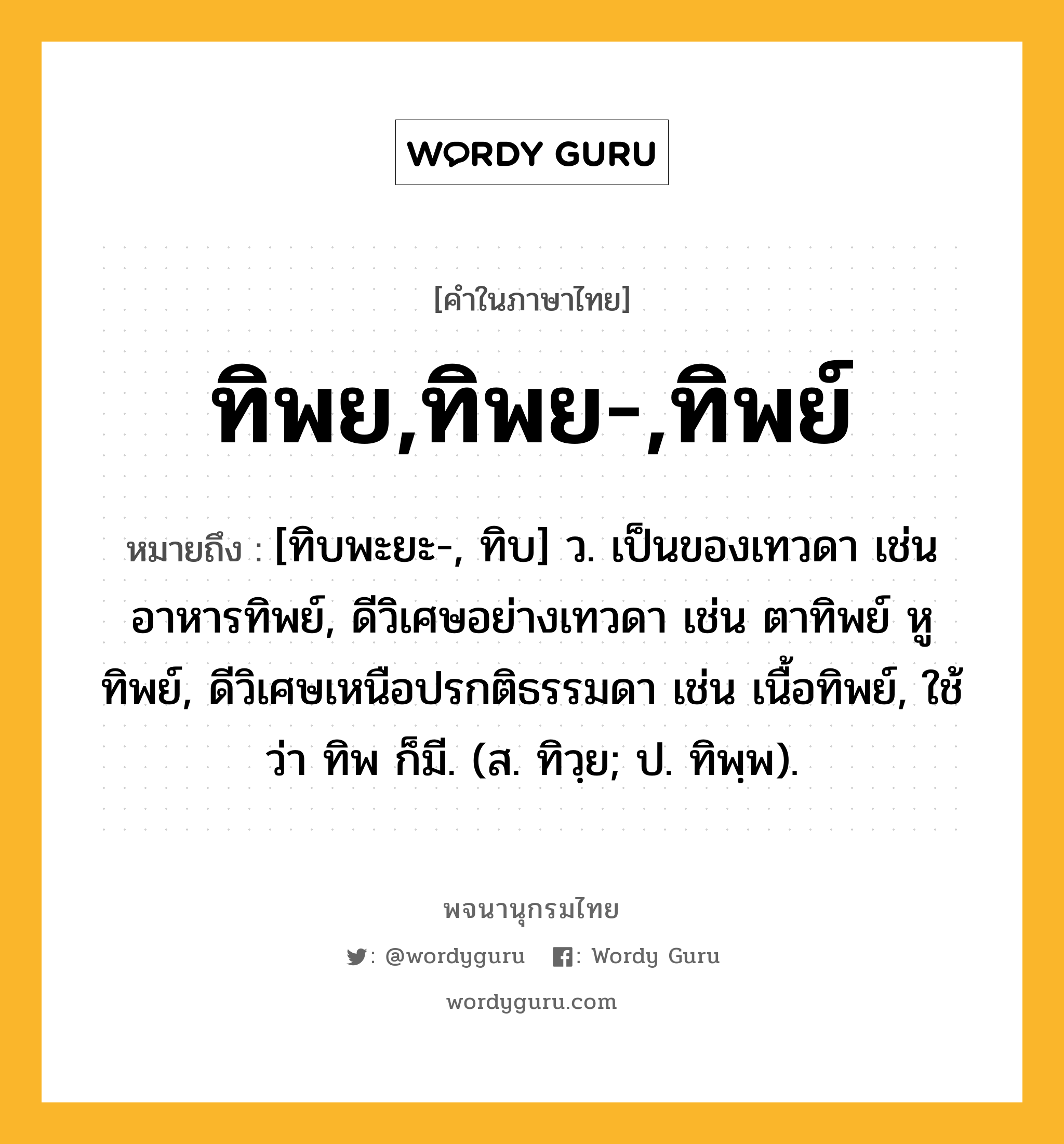 ทิพย,ทิพย-,ทิพย์ ความหมาย หมายถึงอะไร?, คำในภาษาไทย ทิพย,ทิพย-,ทิพย์ หมายถึง [ทิบพะยะ-, ทิบ] ว. เป็นของเทวดา เช่น อาหารทิพย์, ดีวิเศษอย่างเทวดา เช่น ตาทิพย์ หูทิพย์, ดีวิเศษเหนือปรกติธรรมดา เช่น เนื้อทิพย์, ใช้ว่า ทิพ ก็มี. (ส. ทิวฺย; ป. ทิพฺพ).