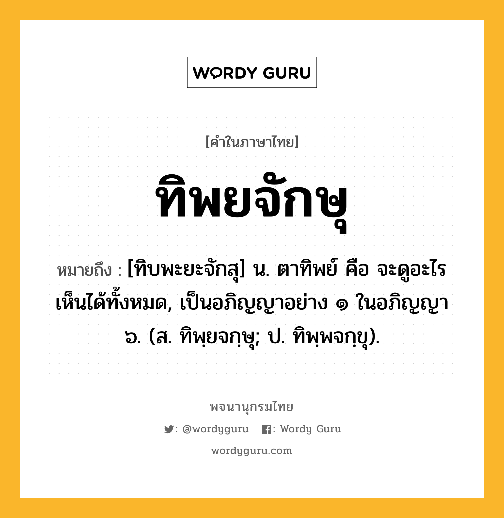 ทิพยจักษุ ความหมาย หมายถึงอะไร?, คำในภาษาไทย ทิพยจักษุ หมายถึง [ทิบพะยะจักสุ] น. ตาทิพย์ คือ จะดูอะไรเห็นได้ทั้งหมด, เป็นอภิญญาอย่าง ๑ ในอภิญญา ๖. (ส. ทิพฺยจกฺษุ; ป. ทิพฺพจกฺขุ).