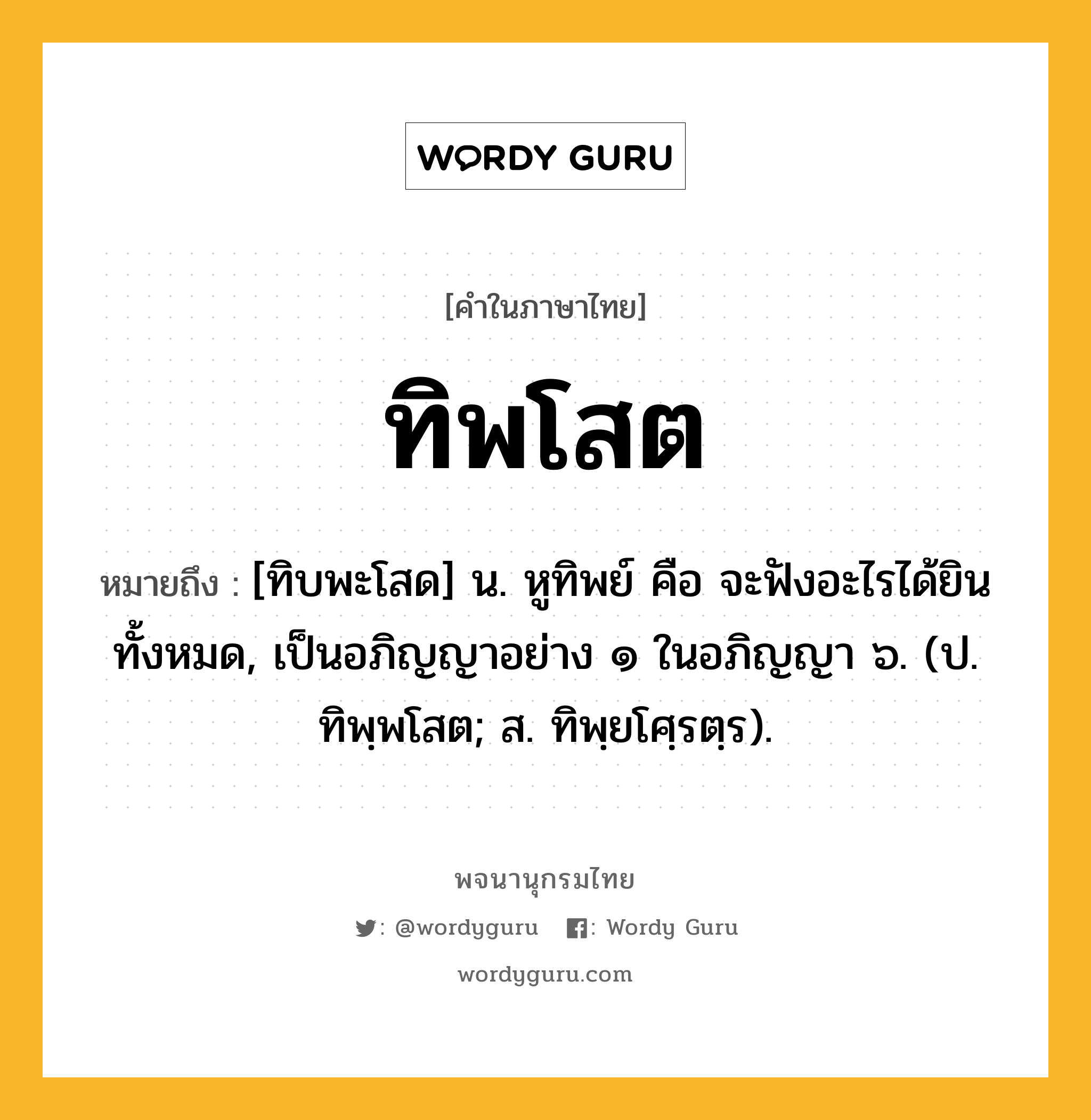 ทิพโสต ความหมาย หมายถึงอะไร?, คำในภาษาไทย ทิพโสต หมายถึง [ทิบพะโสด] น. หูทิพย์ คือ จะฟังอะไรได้ยินทั้งหมด, เป็นอภิญญาอย่าง ๑ ในอภิญญา ๖. (ป. ทิพฺพโสต; ส. ทิพฺยโศฺรตฺร).