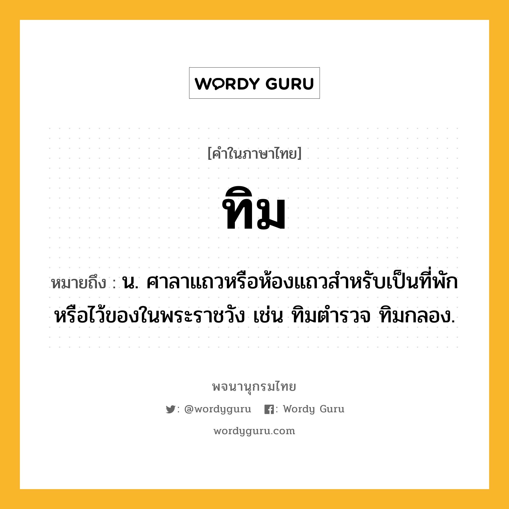 ทิม ความหมาย หมายถึงอะไร?, คำในภาษาไทย ทิม หมายถึง น. ศาลาแถวหรือห้องแถวสําหรับเป็นที่พักหรือไว้ของในพระราชวัง เช่น ทิมตํารวจ ทิมกลอง.