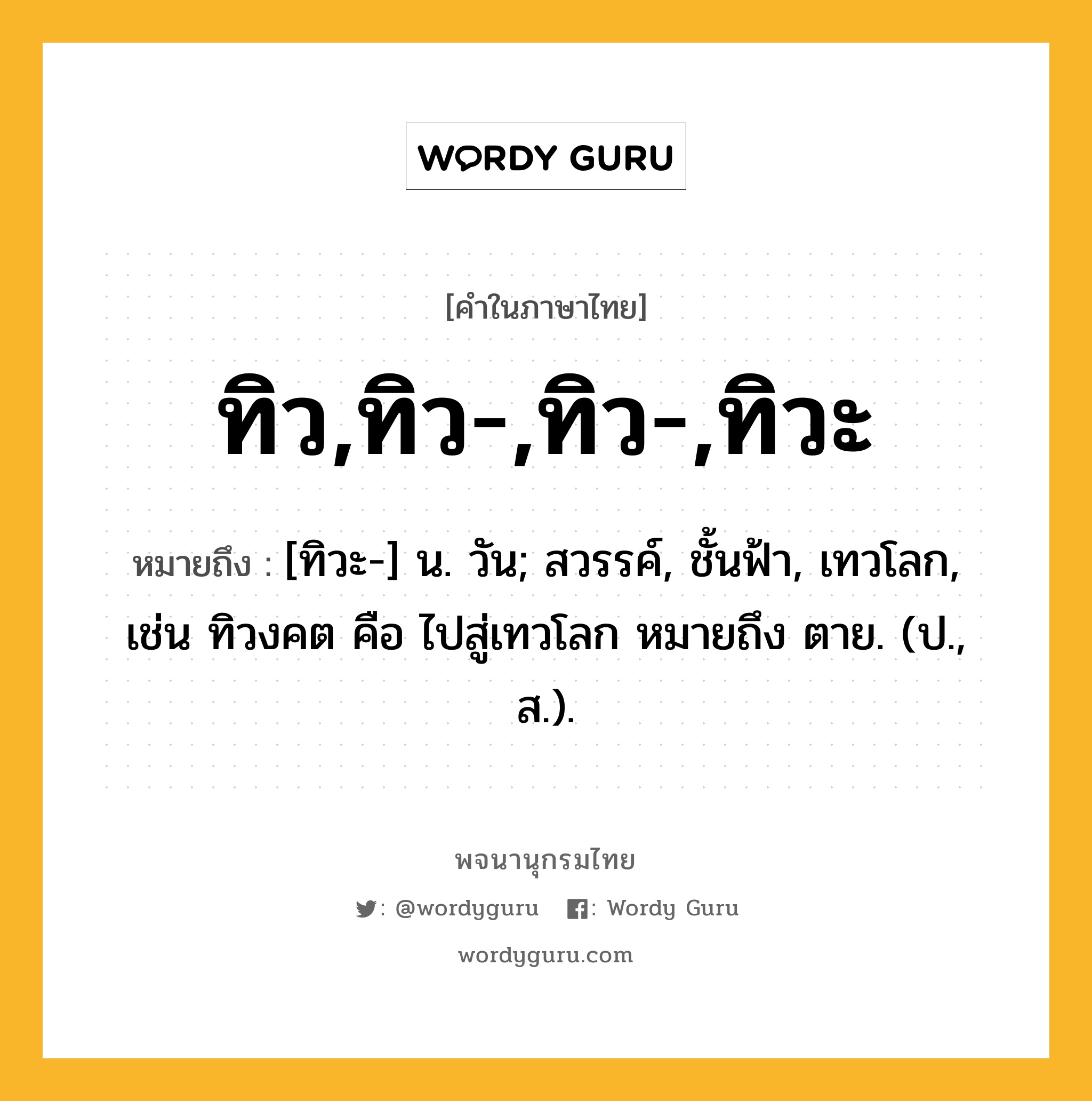 ทิว,ทิว-,ทิว-,ทิวะ ความหมาย หมายถึงอะไร?, คำในภาษาไทย ทิว,ทิว-,ทิว-,ทิวะ หมายถึง [ทิวะ-] น. วัน; สวรรค์, ชั้นฟ้า, เทวโลก, เช่น ทิวงคต คือ ไปสู่เทวโลก หมายถึง ตาย. (ป., ส.).