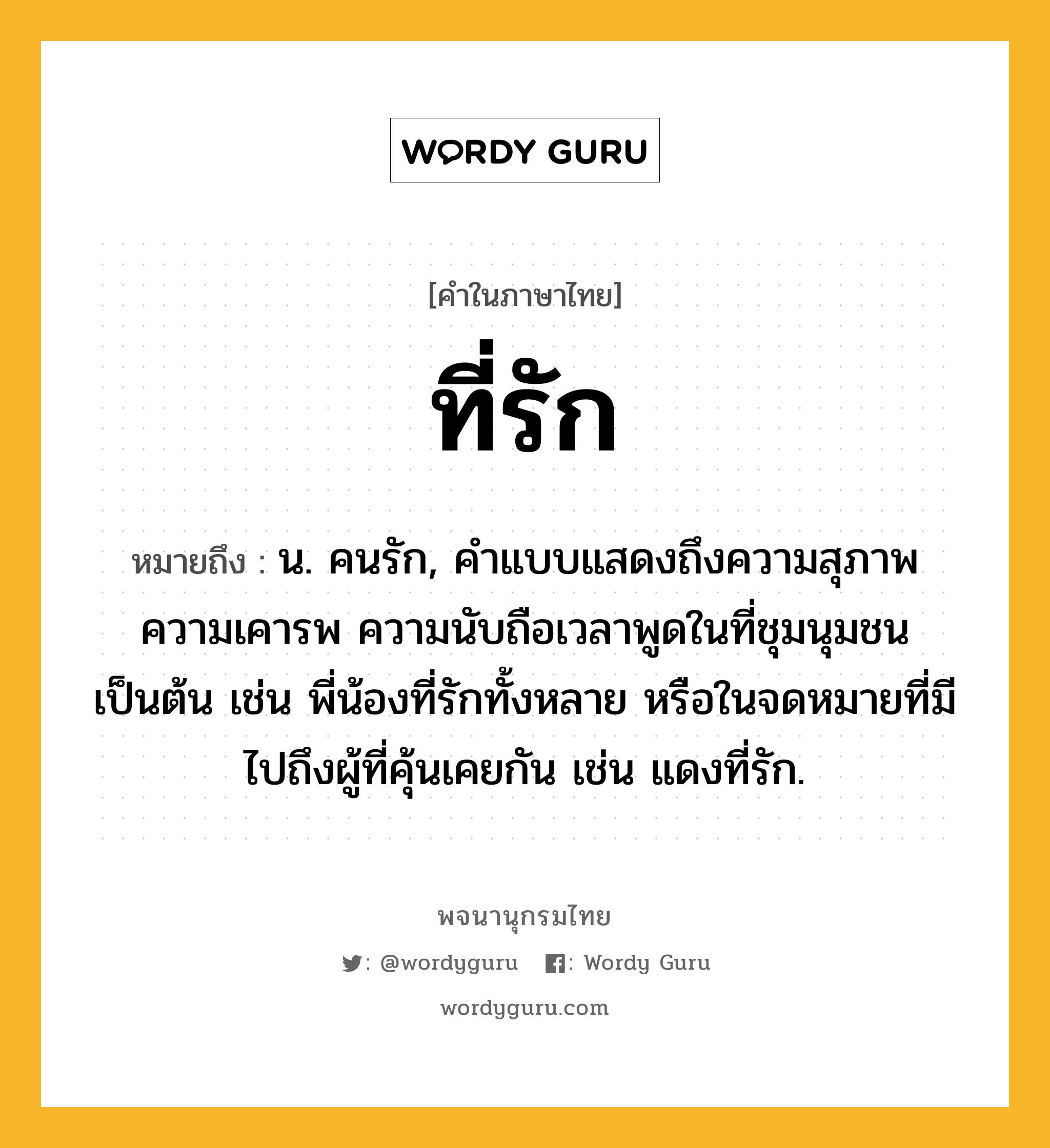 ที่รัก ความหมาย หมายถึงอะไร?, คำในภาษาไทย ที่รัก หมายถึง น. คนรัก, คําแบบแสดงถึงความสุภาพ ความเคารพ ความนับถือเวลาพูดในที่ชุมนุมชนเป็นต้น เช่น พี่น้องที่รักทั้งหลาย หรือในจดหมายที่มีไปถึงผู้ที่คุ้นเคยกัน เช่น แดงที่รัก.