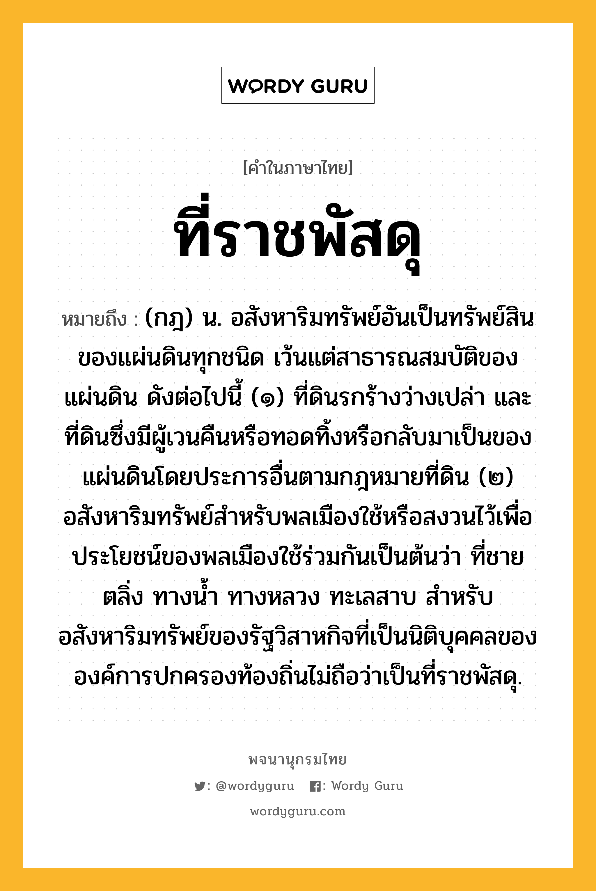 ที่ราชพัสดุ ความหมาย หมายถึงอะไร?, คำในภาษาไทย ที่ราชพัสดุ หมายถึง (กฎ) น. อสังหาริมทรัพย์อันเป็นทรัพย์สินของแผ่นดินทุกชนิด เว้นแต่สาธารณสมบัติของแผ่นดิน ดังต่อไปนี้ (๑) ที่ดินรกร้างว่างเปล่า และที่ดินซึ่งมีผู้เวนคืนหรือทอดทิ้งหรือกลับมาเป็นของแผ่นดินโดยประการอื่นตามกฎหมายที่ดิน (๒) อสังหาริมทรัพย์สำหรับพลเมืองใช้หรือสงวนไว้เพื่อประโยชน์ของพลเมืองใช้ร่วมกันเป็นต้นว่า ที่ชายตลิ่ง ทางน้ำ ทางหลวง ทะเลสาบ สำหรับอสังหาริมทรัพย์ของรัฐวิสาหกิจที่เป็นนิติบุคคลขององค์การปกครองท้องถิ่นไม่ถือว่าเป็นที่ราชพัสดุ.