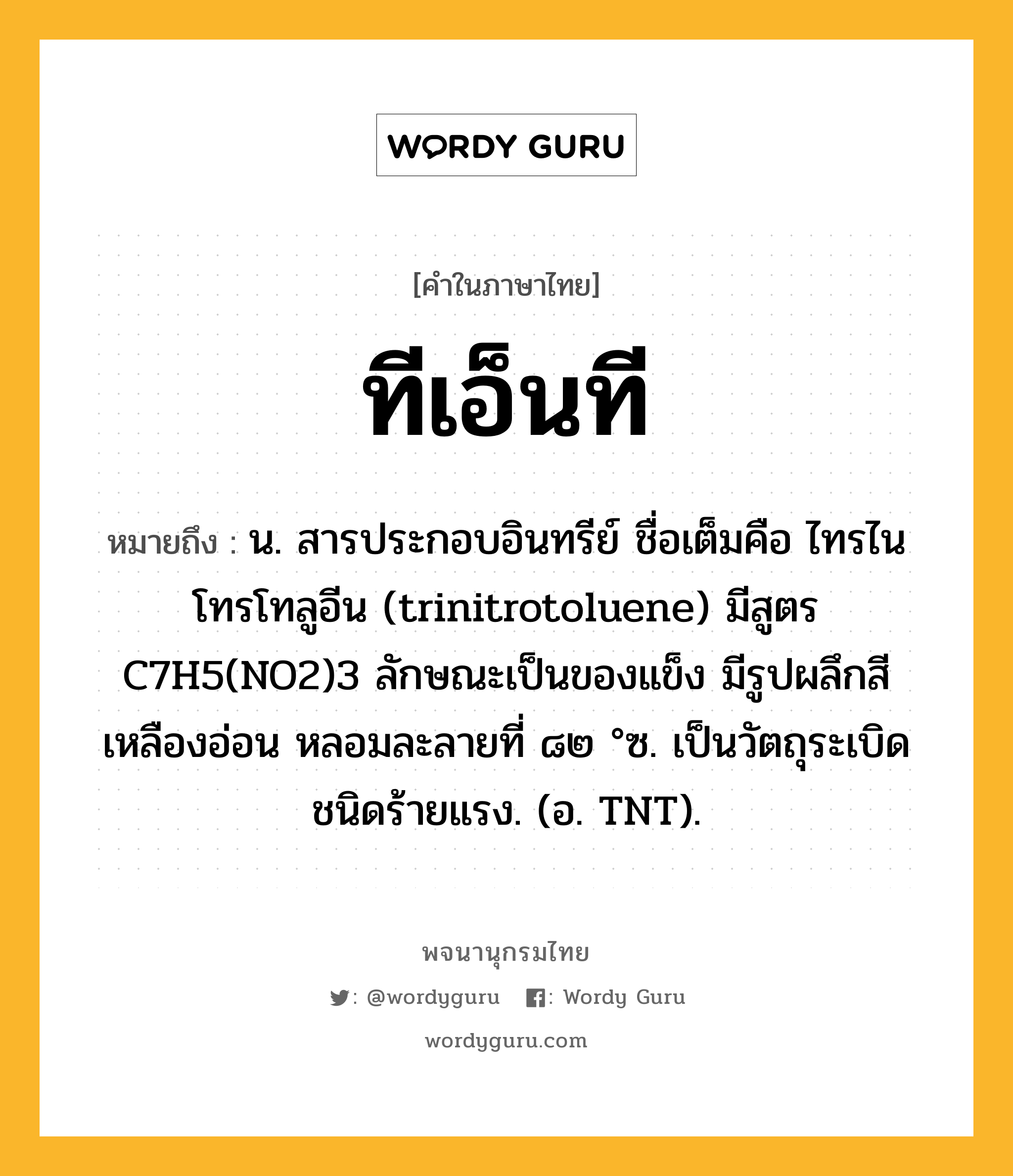 ทีเอ็นที ความหมาย หมายถึงอะไร?, คำในภาษาไทย ทีเอ็นที หมายถึง น. สารประกอบอินทรีย์ ชื่อเต็มคือ ไทรไนโทรโทลูอีน (trinitrotoluene) มีสูตร C7H5(NO2)3 ลักษณะเป็นของแข็ง มีรูปผลึกสีเหลืองอ่อน หลอมละลายที่ ๘๒ °ซ. เป็นวัตถุระเบิดชนิดร้ายแรง. (อ. TNT).