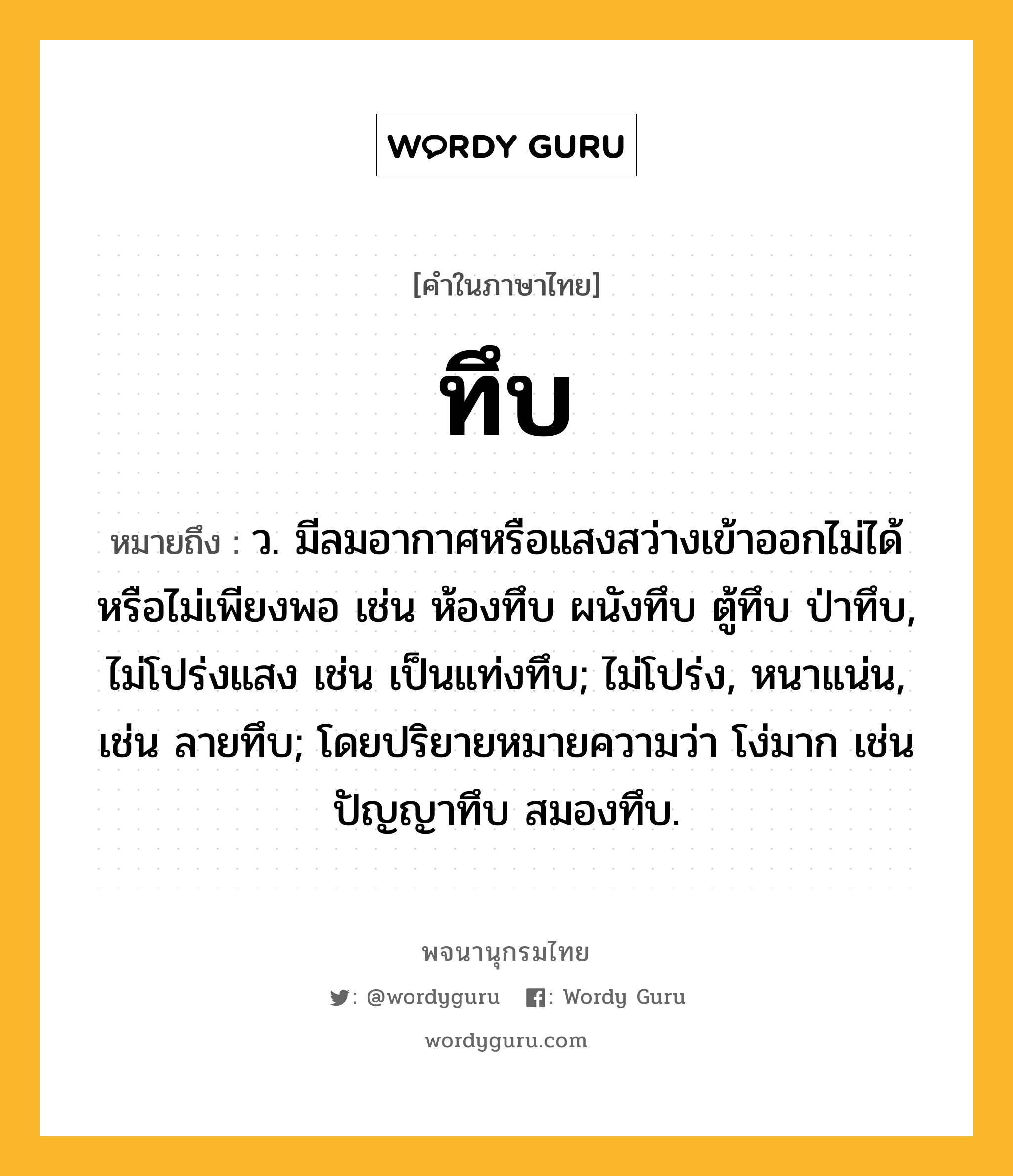 ทึบ ความหมาย หมายถึงอะไร?, คำในภาษาไทย ทึบ หมายถึง ว. มีลมอากาศหรือแสงสว่างเข้าออกไม่ได้หรือไม่เพียงพอ เช่น ห้องทึบ ผนังทึบ ตู้ทึบ ป่าทึบ, ไม่โปร่งแสง เช่น เป็นแท่งทึบ; ไม่โปร่ง, หนาแน่น, เช่น ลายทึบ; โดยปริยายหมายความว่า โง่มาก เช่น ปัญญาทึบ สมองทึบ.