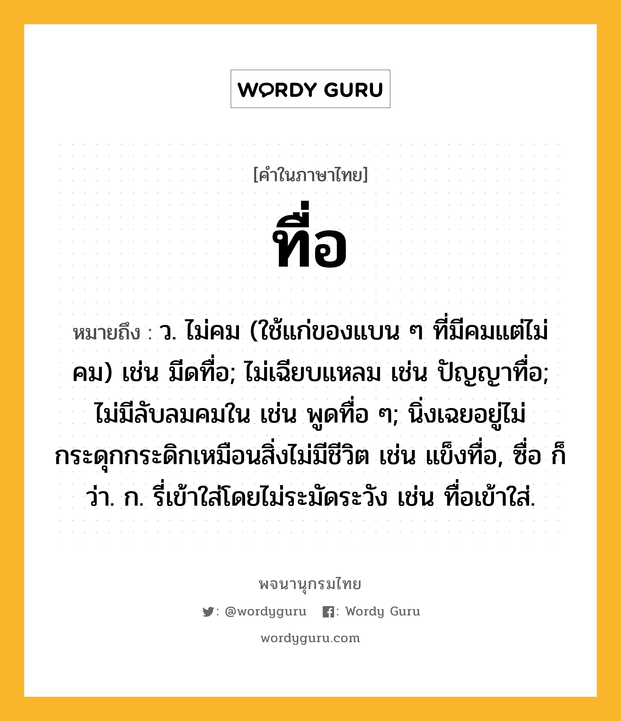 ทื่อ ความหมาย หมายถึงอะไร?, คำในภาษาไทย ทื่อ หมายถึง ว. ไม่คม (ใช้แก่ของแบน ๆ ที่มีคมแต่ไม่คม) เช่น มีดทื่อ; ไม่เฉียบแหลม เช่น ปัญญาทื่อ; ไม่มีลับลมคมใน เช่น พูดทื่อ ๆ; นิ่งเฉยอยู่ไม่กระดุกกระดิกเหมือนสิ่งไม่มีชีวิต เช่น แข็งทื่อ, ซื่อ ก็ว่า. ก. รี่เข้าใส่โดยไม่ระมัดระวัง เช่น ทื่อเข้าใส่.