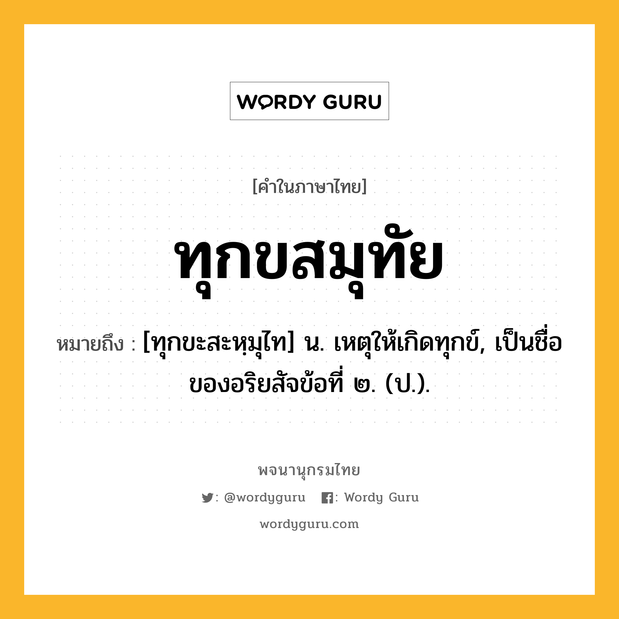 ทุกขสมุทัย ความหมาย หมายถึงอะไร?, คำในภาษาไทย ทุกขสมุทัย หมายถึง [ทุกขะสะหฺมุไท] น. เหตุให้เกิดทุกข์, เป็นชื่อของอริยสัจข้อที่ ๒. (ป.).