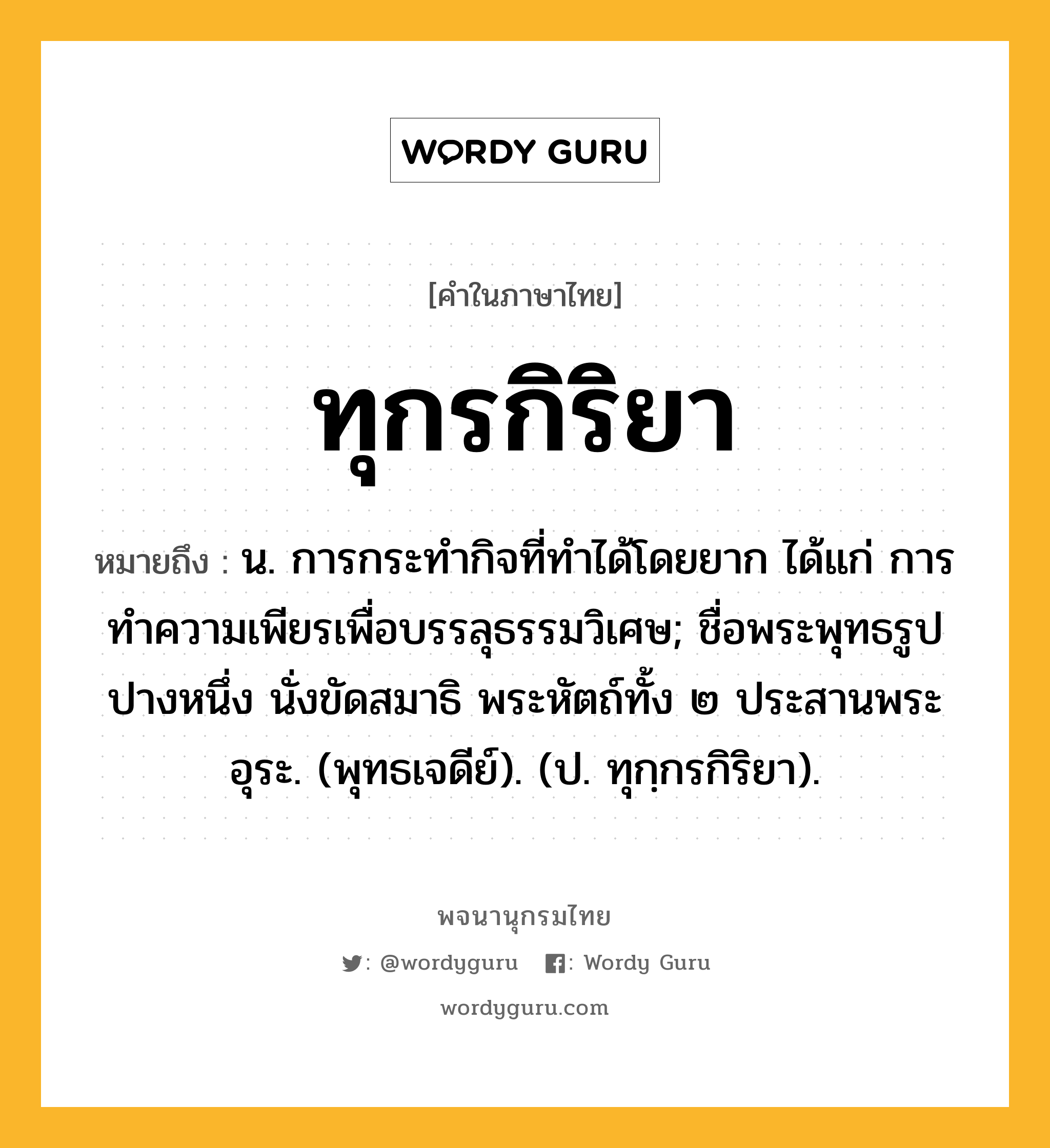 ทุกรกิริยา ความหมาย หมายถึงอะไร?, คำในภาษาไทย ทุกรกิริยา หมายถึง น. การกระทํากิจที่ทําได้โดยยาก ได้แก่ การทําความเพียรเพื่อบรรลุธรรมวิเศษ; ชื่อพระพุทธรูปปางหนึ่ง นั่งขัดสมาธิ พระหัตถ์ทั้ง ๒ ประสานพระอุระ. (พุทธเจดีย์). (ป. ทุกฺกรกิริยา).