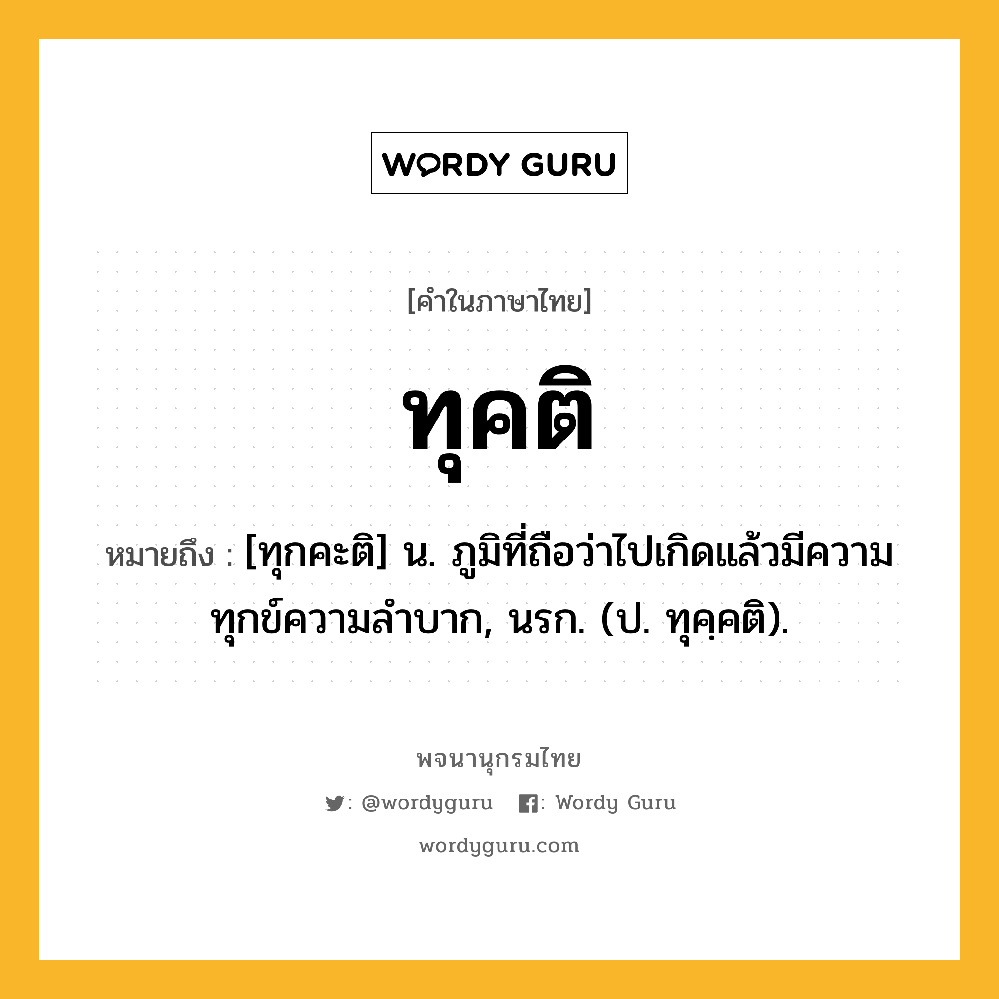 ทุคติ ความหมาย หมายถึงอะไร?, คำในภาษาไทย ทุคติ หมายถึง [ทุกคะติ] น. ภูมิที่ถือว่าไปเกิดแล้วมีความทุกข์ความลําบาก, นรก. (ป. ทุคฺคติ).