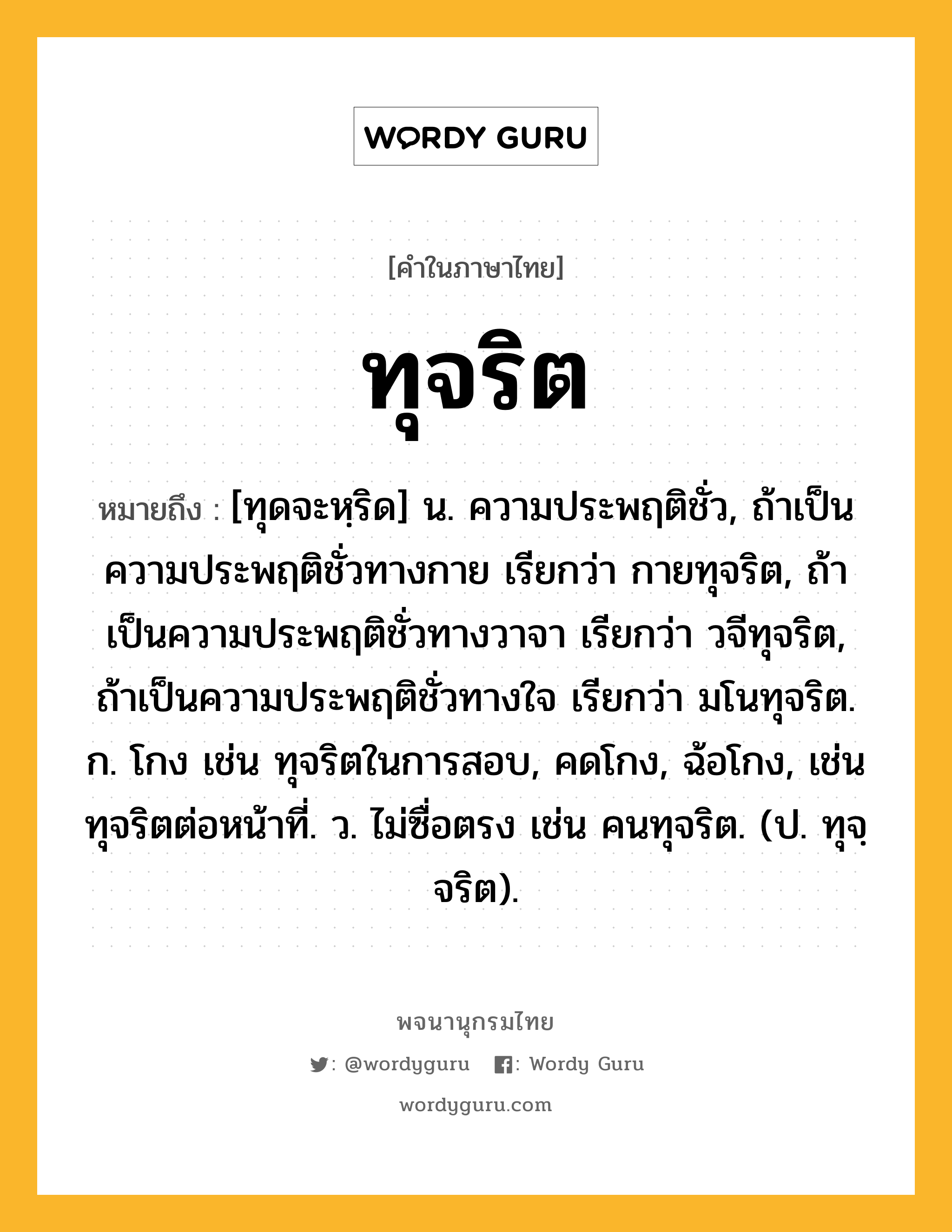 ทุจริต ความหมาย หมายถึงอะไร?, คำในภาษาไทย ทุจริต หมายถึง [ทุดจะหฺริด] น. ความประพฤติชั่ว, ถ้าเป็นความประพฤติชั่วทางกาย เรียกว่า กายทุจริต, ถ้าเป็นความประพฤติชั่วทางวาจา เรียกว่า วจีทุจริต, ถ้าเป็นความประพฤติชั่วทางใจ เรียกว่า มโนทุจริต. ก. โกง เช่น ทุจริตในการสอบ, คดโกง, ฉ้อโกง, เช่น ทุจริตต่อหน้าที่. ว. ไม่ซื่อตรง เช่น คนทุจริต. (ป. ทุจฺจริต).