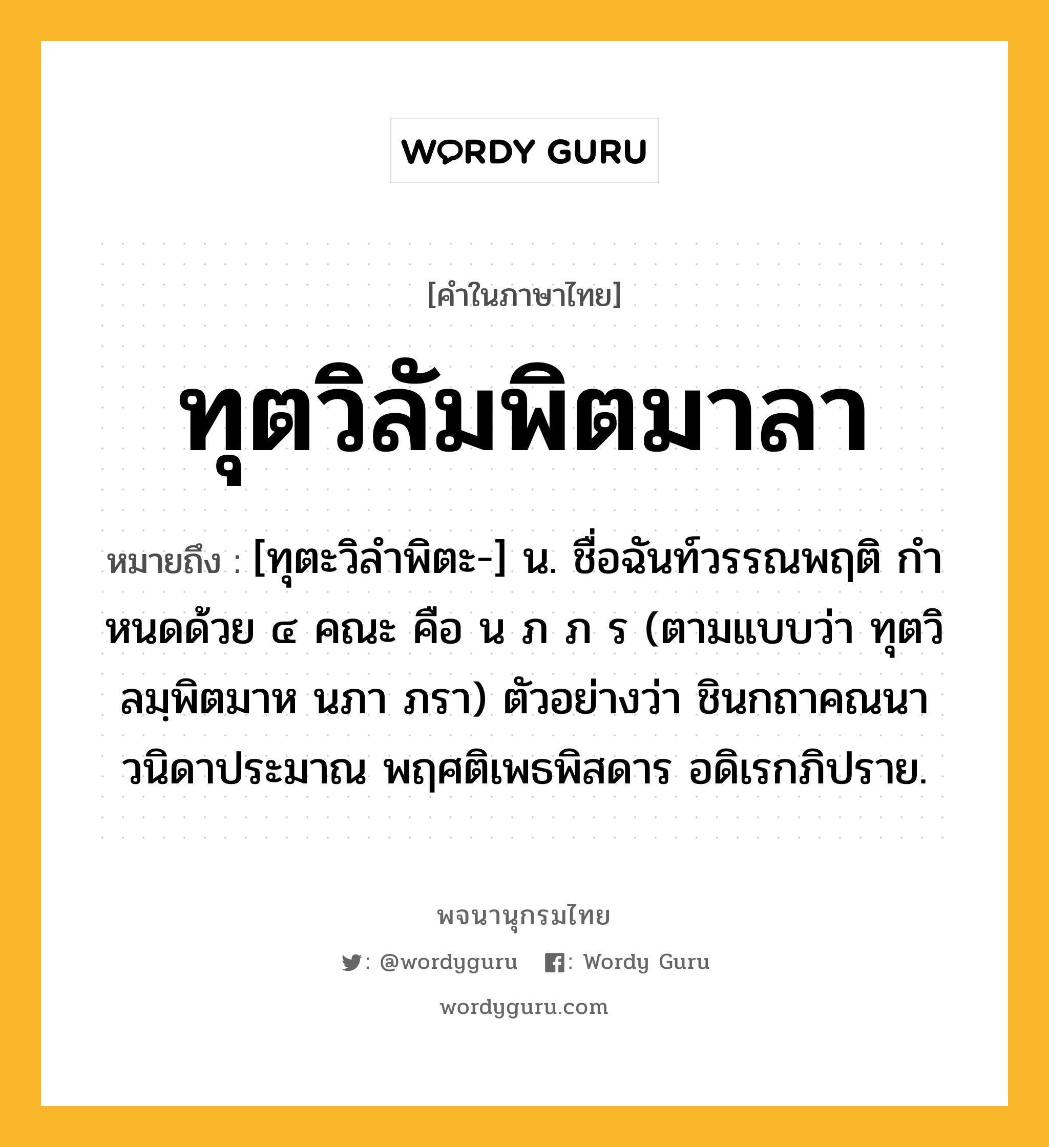 ทุตวิลัมพิตมาลา ความหมาย หมายถึงอะไร?, คำในภาษาไทย ทุตวิลัมพิตมาลา หมายถึง [ทุตะวิลำพิตะ-] น. ชื่อฉันท์วรรณพฤติ กําหนดด้วย ๔ คณะ คือ น ภ ภ ร (ตามแบบว่า ทุตวิลมฺพิตมาห นภา ภรา) ตัวอย่างว่า ชินกถาคณนา วนิดาประมาณ พฤศติเพธพิสดาร อดิเรกภิปราย.