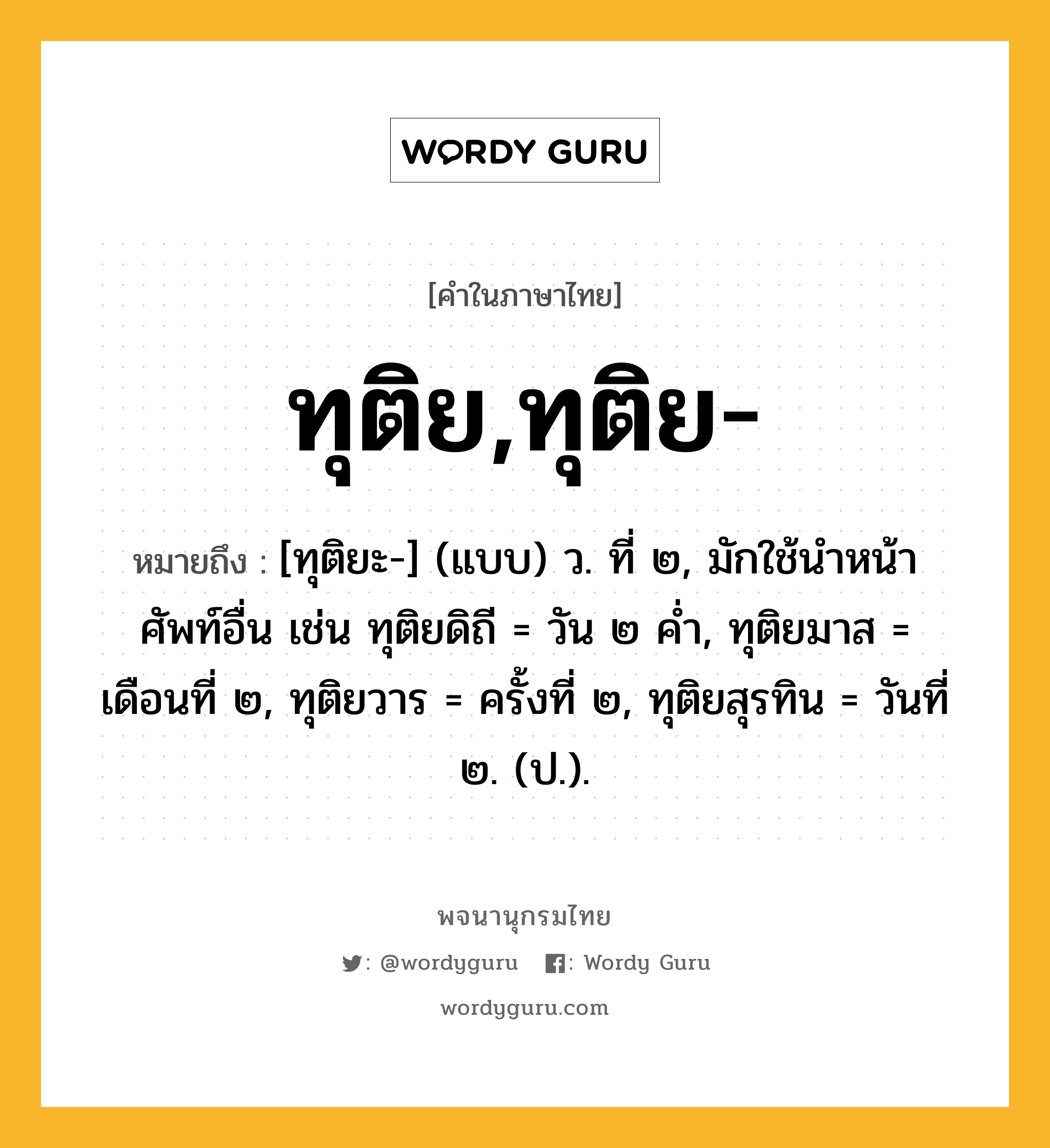 ทุติย,ทุติย- ความหมาย หมายถึงอะไร?, คำในภาษาไทย ทุติย,ทุติย- หมายถึง [ทุติยะ-] (แบบ) ว. ที่ ๒, มักใช้นําหน้าศัพท์อื่น เช่น ทุติยดิถี = วัน ๒ คํ่า, ทุติยมาส = เดือนที่ ๒, ทุติยวาร = ครั้งที่ ๒, ทุติยสุรทิน = วันที่ ๒. (ป.).