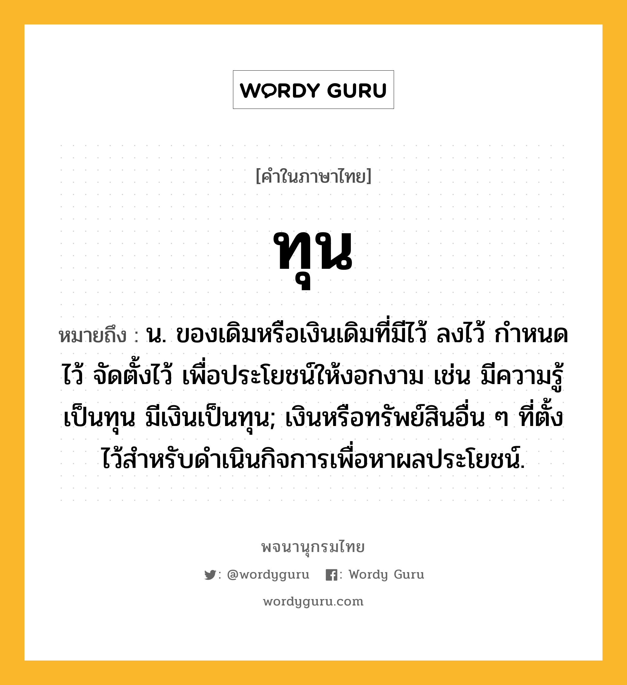 ทุน ความหมาย หมายถึงอะไร?, คำในภาษาไทย ทุน หมายถึง น. ของเดิมหรือเงินเดิมที่มีไว้ ลงไว้ กําหนดไว้ จัดตั้งไว้ เพื่อประโยชน์ให้งอกงาม เช่น มีความรู้เป็นทุน มีเงินเป็นทุน; เงินหรือทรัพย์สินอื่น ๆ ที่ตั้งไว้สําหรับดําเนินกิจการเพื่อหาผลประโยชน์.