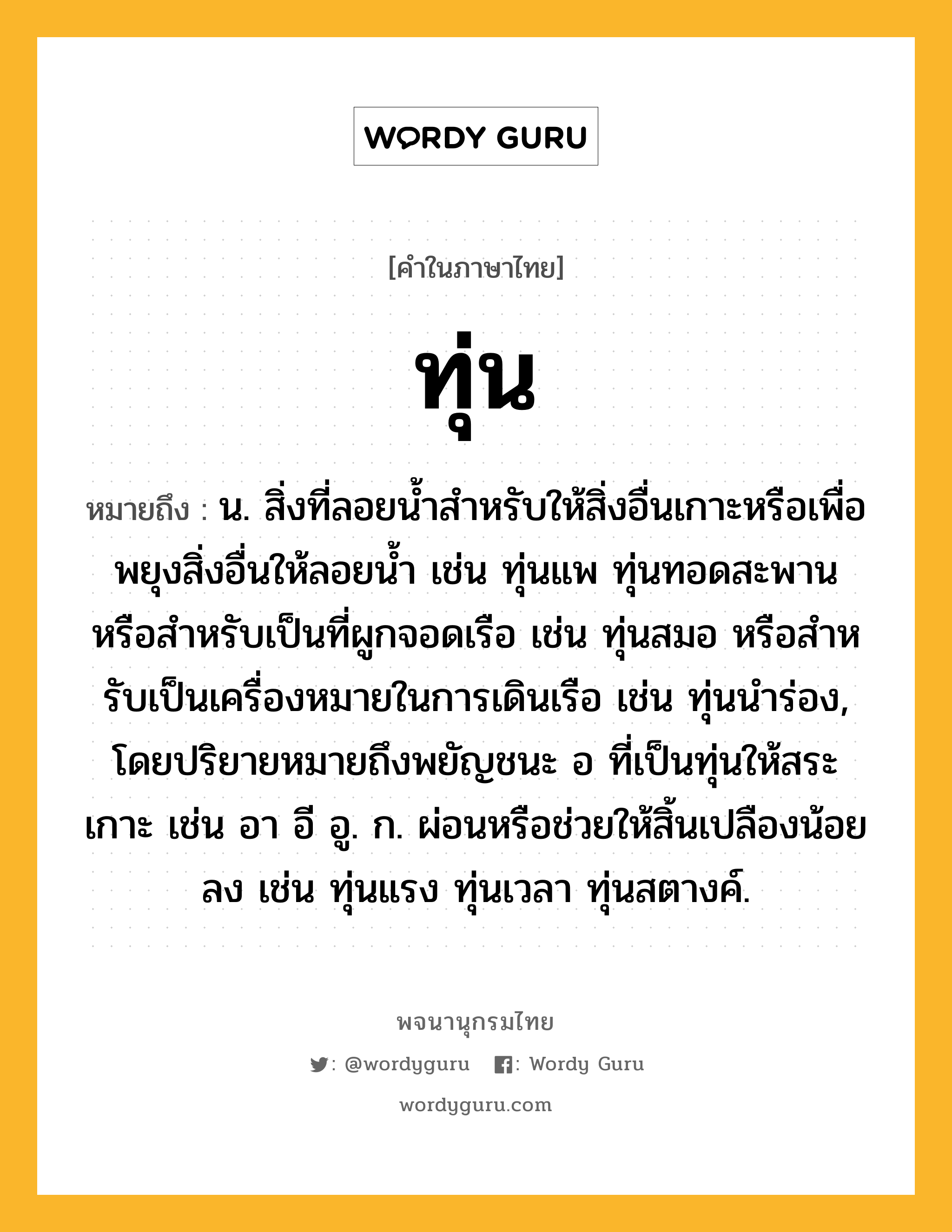 ทุ่น ความหมาย หมายถึงอะไร?, คำในภาษาไทย ทุ่น หมายถึง น. สิ่งที่ลอยนํ้าสําหรับให้สิ่งอื่นเกาะหรือเพื่อพยุงสิ่งอื่นให้ลอยนํ้า เช่น ทุ่นแพ ทุ่นทอดสะพาน หรือสําหรับเป็นที่ผูกจอดเรือ เช่น ทุ่นสมอ หรือสําหรับเป็นเครื่องหมายในการเดินเรือ เช่น ทุ่นนําร่อง, โดยปริยายหมายถึงพยัญชนะ อ ที่เป็นทุ่นให้สระเกาะ เช่น อา อี อู. ก. ผ่อนหรือช่วยให้สิ้นเปลืองน้อยลง เช่น ทุ่นแรง ทุ่นเวลา ทุ่นสตางค์.