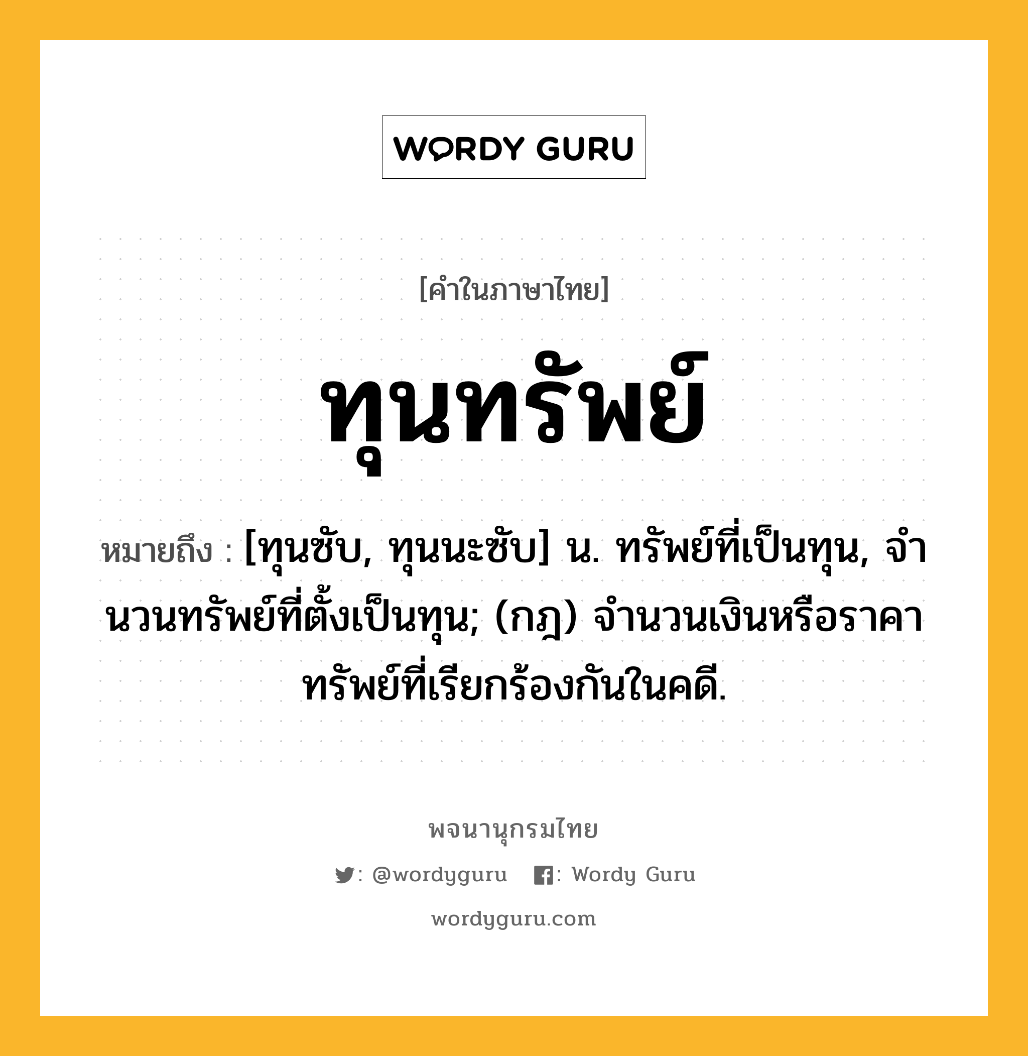 ทุนทรัพย์ ความหมาย หมายถึงอะไร?, คำในภาษาไทย ทุนทรัพย์ หมายถึง [ทุนซับ, ทุนนะซับ] น. ทรัพย์ที่เป็นทุน, จํานวนทรัพย์ที่ตั้งเป็นทุน; (กฎ) จํานวนเงินหรือราคาทรัพย์ที่เรียกร้องกันในคดี.