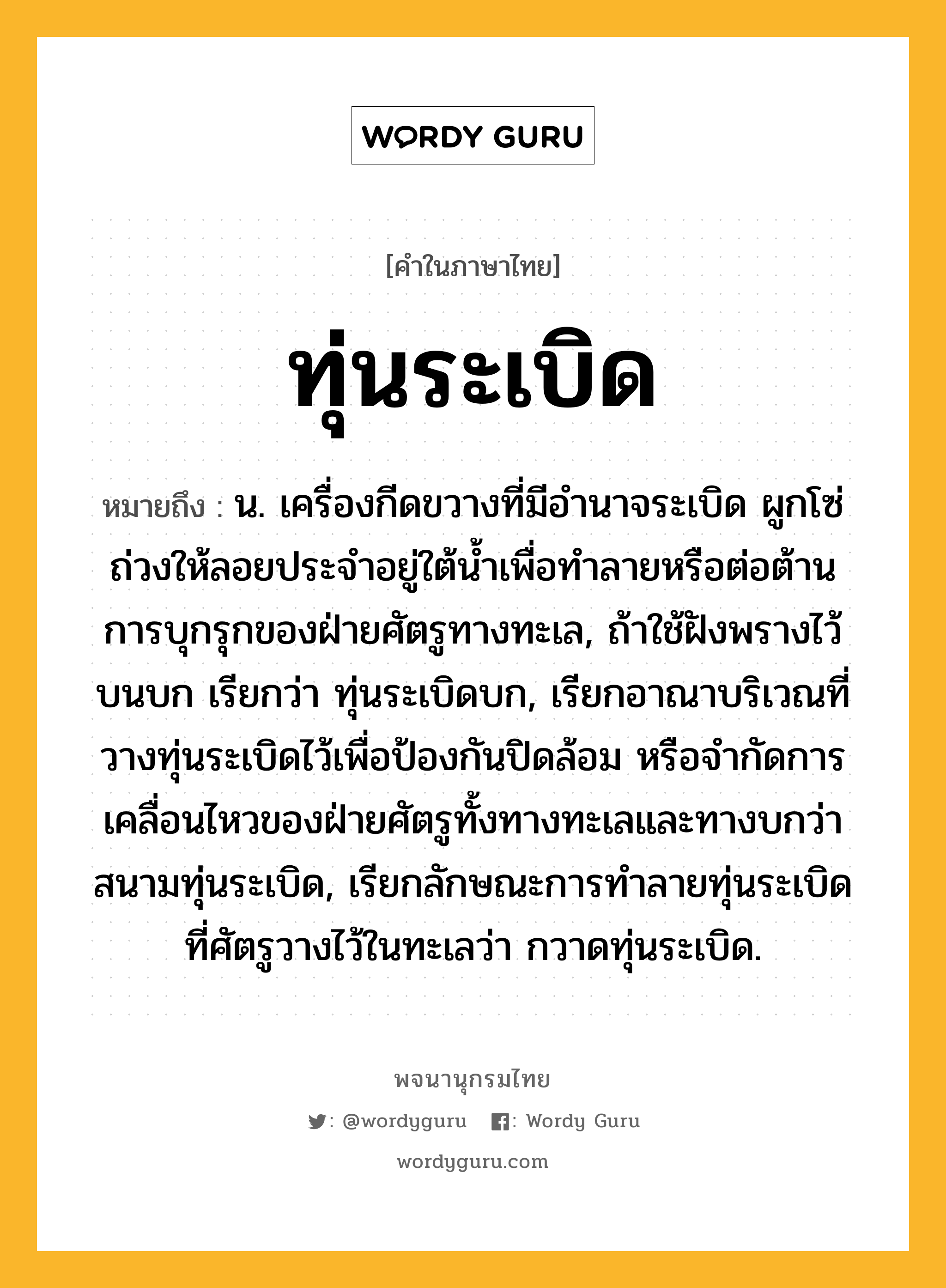 ทุ่นระเบิด ความหมาย หมายถึงอะไร?, คำในภาษาไทย ทุ่นระเบิด หมายถึง น. เครื่องกีดขวางที่มีอํานาจระเบิด ผูกโซ่ถ่วงให้ลอยประจําอยู่ใต้นํ้าเพื่อทําลายหรือต่อต้านการบุกรุกของฝ่ายศัตรูทางทะเล, ถ้าใช้ฝังพรางไว้บนบก เรียกว่า ทุ่นระเบิดบก, เรียกอาณาบริเวณที่วางทุ่นระเบิดไว้เพื่อป้องกันปิดล้อม หรือจํากัดการเคลื่อนไหวของฝ่ายศัตรูทั้งทางทะเลและทางบกว่า สนามทุ่นระเบิด, เรียกลักษณะการทําลายทุ่นระเบิดที่ศัตรูวางไว้ในทะเลว่า กวาดทุ่นระเบิด.